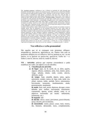 88
Obs: Auxiliares acurativos: combinam-se com o infinitivo ou gerúndio do verbo principal para
determinar com mais rigor os aspectos do momento da ação verbal, que não se acham bem definidas
na divisão geral do tempo presente, passado e futuro. Denotam: a) início de ação: começar a escrever,
pôr-se a correr; b) iminência de ação (prestes a acontecer): estar para ouvir, estar por falar; c)
desenvolvimento gradual da ação: andar falando; d)repetição de ação: tornar a dizer; voltar a beber; e)
término de ação: acabar de fazer, deixar de fumar. Auxiliares modais: combinam-se com o infinitivo
ou gerúndio do verbo principal, para determinar com mais rigor, o modo como se realiza ou se deixa
de realizar a ação verbal. Expressam: a) necessidade, obrigação, dever: ter de comprar; precisar falar;
b) possibilidade, capacidade: poder andar; saber redigir; c) vontade, desejo: querer fazer; desejar ter;
d) tentativa ou esforço: atrever-se a errar; tentar subir, pretender namorar; e)consecução: conseguir
vencer; lograr falar; f) aparência, dúvida: parecer falar; g) movimento para realizar um intento futuro:
ir viajar (amanhã); ir escrever; h) resultado: vir a escrever.
Locuções verbais perfeitas: ambos verbos possuem um só sujeito; locuções com auxiliares causativos
(mandar, deixar, fazer ou sinônimos) ou com auxiliares sensitivos (ver, ouvir, olhar, sentir ou
sinônimos) são locuções imperfeitas, porque cada verbo forma uma oração diferente: Mandei-o entrar.
Senti Maria vacilando. Verbos incoativos (com sufixo ECER): indicam o começo de estado ou ação e
aumento progressivo de ação: entardecer; enobrecer; amadurecer. Verbos freqüentativos: indicam
ação repetida: dedilhar, lambiscar, saltitar; bebericar; guerrear; folhear; com o particípio imperfeito
indicam com mais ênfase a ação expressa pelo predicado: vir vindo; vou indo bem. Verbos
perifrásticos (que formam perífrases, circunlóquios): estar escrevendo. Outra observação quanto ao
acrescentamento de pronomes oblíquos aos verbos: quando a forma verbal terminar em vogal oral,
acrescentamos: o, a, os, as: comprar + o: comprá-lo; se terminar em r, s ou z, a consoante desaparece e
pronome toma a forma lo, la, los, las: pus + a: pu-la; ferir + o: feri-lo; fiz + a: fi-la; se terminar em
vogal nasal ou ditongo nasal, temos no; na; nos; nas: compram + o: compram-no; pões + a: põe-na.
Voz reflexiva e verbo pronominal
São aqueles que só se conjugam com pronomes oblíquos:
arrepender-se, queixar-se, apaixonar-se, etc. Outros vêm com os
pronomes oblíquos na voz reflexiva: ferir-se; pentear-se; etc.: eu me
queixo, tu te queixas ou queixo-me, queixas-te; Verbo ter + o:
tenho-o, tem-lo, tem-no, temo-lo, tende-lo, têm-no.
VII – Advérbio: palavra que exprime circunstância e pode
modificar um verbo, um adjetivo ou um advérbio.
1. Classificação do advérbio
a) de lugar: aqui, cá, lá, acolá, ali, aí, além, aquém,
algures, alhures, nenhures, atrás, fora, dentro, perto,
longe, adiante, diante, onde, avante, através,
defronte, aonde
de tempo: hoje, amanhã, depois, antes, agora,
anteontem, sempre, nunca, já, logo, cedo, tarde, ora,
afinal, outrora, então, amiúde, breve, entrementes,
brevemente, raramente, imediatamente, ainda,
presentemente, atualmente
de modo: bem, mal, assim, depressa, devagar, como,
debalde, pior, melhor, suavemente, tenazmente,
comumente, apenas, acinte, adrede, rente, (e os
adjetivos terminadas em mente: sabiamente,
justamente, etc.)
de negação: não
de dúvida: talvez, acaso, porventura, possivelmente,
quiçá, decerto, provavelmente,
de intensidade: muito, pouco, assaz, mais, menos,
tão, bastante, demasiado, meio, completamente,
 