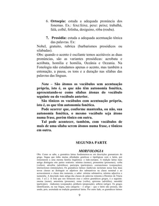 9
6. Ortoepia: estuda a adequada pronúncia dos
fonemas. Ex.: fexe:feixe, pexe: peixe; trabalhá,
falá, colhê, folinha, desiguino, róba (rouba).
7. Prosódia: estuda a adequada acentuação tônica
das palavras. Ex:
Nobel, gratuito, rubrica (barbarismos prosódicos ou
silabadas).
Obs: quando o acento é oscilante temos aceitáveis as duas
pronúncias, são as variantes prosódicas: acrobata e
acróbata, homília e homilia, Oceânia e Oceania. Na
Fonologia não estudamos apenas o acento, mas também a
entonação, a pausa, os tons e a duração nas sílabas das
palavras das línguas.
Nota – São átonos os vocábulos sem acentuação
própria, isto é, os que não têm autonomia fonética,
apresentando-se como sílabas átonas do vocábulo
seguinte ou do vocábulo anterior.
São tônicos os vocábulos com acentuação própria,
isto é, os que têm autonomia fonética.
Pode ocorrer que, conforme mantenha, ou não, sua
autonomia fonética, o mesmo vocábulo seja átono
numa frase, porém tônico em outra.
Tal pode acontecer, também, com vocábulos de
mais de uma sílaba serem átonos numa frase, e tônicos
em outra.
SEGUNDA PARTE
MORFOLOGIA
Obs: Como se sabe, a gramática latina fundamentou-se em descrições gramaticais do
grego, língua que tinha muitas afinidades genéticas e tipológicas com o latim, por
remontarem a uma mesma família lingüística: o indo-europeu. A tradição latina mais
antiga distinguia oito partes orationis: nômina (nomes), pronomina (pronomes), verba
(verbos), adverbia (advérbios), participia (particípios), coniunctiones (conjunções),
interiectiones (interjeições), Os gramáticos latinos medievais incluíram nessa lista duas
novas classes ao distinguir os adjetivos dos substantivos na classe nominal e ao
acrescentarem a classe dos numerais, a saber: nômina substantiva, nômina adjectiva e
numeralia. A descrição mais antiga das classes de palavras remonta a Dionísio da Trácia
(séc. I a.C.). A lista que nos fornecem esse e outros gramáticos gregos, é a seguinte:
onoma (nome), antonímia (pronome), roma (verbo), epirrema (advérbio), merokhé
(particípio), rindesmos (conjunção), prótheris (preposição), arthron (artigo). Os gregos
identificaram, na sua língua, uma categoria – o artigo – que o latim não possuía, não
sendo, pois, assinalada na tradição gramatical latina. Por outro lado, os gramáticos latinos
 