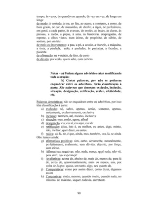 90
tempo, às vezes, de quando em quando, de vez em vez, de longe em
longe
de modo: à vontade, à toa, ao léu, ao acaso, a contento, a esmo, de
bom grado, de cor, de mansinho, de chofre, a rigor, de preferência,
em geral, a cada passo, às avessas, de enviés, ao invés, às claras, às
pressas, a medo, a pique, à uma, às bandeiras despregadas, de
repente, a olhos vistos, num átimo, de propósito, de súbito, de
soslaio, por um triz
de meio ou instrumento: a pau, a pé, a cavalo, a martelo, a máquina,
a tinta, a paulada, mão, a pauladas, às pauladas, a facadas, a
picareta
de afirmação: na verdade, de fato, de certo
de dúvida: por certo, quem sabe, com certeza
Notas – a) Podem alguns advérbios estar modificando
toda a oração;
b) Certas palavras, por não se poderem
enquadrar entre os advérbios, terão classificação à
parte. São palavras que denotam exclusão, inclusão,
situação, designação, retificação, realce, afetividade,
etc.
Palavras denotativas: não se enquadram entre os advérbios, por isso
têm classificação à parte:
a) exclusão: só, salvo, apenas, senão, somente, apenas,
unicamente, exclusivamente, exclusive
b) inclusão: também, até, mesmo, inclusive
c) situação: mas, então, agora, afinal
d) designação: eis, eis aí, eis aqui, eis ali
e) retificação: aliás, isto é, ou melhor, ou antes, digo, minto,
não, melhor, quer dizer, ou antes.
f) realce: cá, lá, só, é que, ainda, mas, também, ora, lá, se ainda
Obs: temos ainda:
g) afirmativas positivas: sim, certo, certamente, naturalmente,
perfeitamente, realmente, sem dúvida, decerto, por força,
com efeito.
h) Afirmativas negativas: não, nada, nunca, qual nada, não vê,
pois sim!, que esperança!
i) Avaliativas: acima de, abaixo de, mais de, menos de, para lá
de, cerca de, aproximadamente, mais ou menos, uns, por
volta de, lá por, quase, um tanto, algo, seu quanto de.
j) Comparativas: como por assim dizer, como dizer, digamos
assim
k) Concessivas: ainda, mesmo, quando muito, quando nada, no
mínimo, no máximo, sequer, todavia, entretanto
 