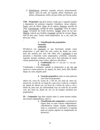 91
l) Distributivas: primeiro, segundo, terceiro, primeiramente,
depois, antes de tudo, em seguida, afinal, finalmente, por
último, ultimamente, enfim, até que enfim, por fim de contas
VIII – Preposição: liga dois termos, sendo que o segundo (regido)
é dependente do primeiro (regente). Estabelece várias relações:
Posse: carro de Maria. Parte: pé da cadeira. Pertença: presilha da
calça. Classificação: cantiga de ninar. Finalidade: caixa de sapato.
Lugar: invenções da União Soviética. Tempo: prazo de um ano.
Matéria: roda de aço fundido. Conteúdo: garrafa de cerveja. Preço:
anel de dois reais. Temos várias preposições: de, a, até, com, em
para, por, sobre,
.
1. Classificação das preposições:
essenciais
acidentais
Dividem-se em essenciais as que funcionam sempre como
preposições: a, ante, após, até, com, contra, de, desde, em, entre,
para, per, perante, por, sem, sob, sobre, trás e acidentais as que
passaram a funcionar como preposições: conforme, consoante,
segundo, durante, mediante, como salvo, fora (advindas de outras
classes gramaticais como verbos, adjetivos, advérbios)
2. Combinação: em + o = no, em + a = na, etc.
3. Contração
Combinação e contração: quando as preposições a, de, em, per
unem-se a outras palavras: ao, àquele, do, dum, deste, dela, doutra,
daqui, no, num, naquela, pela.
4. Locução prepositiva: duas ou mais palavras
com valor de preposição:
abaixo de, cerca de, acima de, a fim de, em cima de, antes de,
através de, ao lado de, ao longo de, a par com, à roda de, a respeito
de, dentro de, dentro em, em favor de, à frente de, junto a, até a,
detrás de, para com, de conformidade com, na conta de, de acordo
com, por meio de, diante de, em vez de (sempre terminam por
preposições).
IX – Conjunção: liga duas orações entre si, numa mesma oração,
dois termos independentes, entre si.
1. Classificação das conjunções: coordenativas
(ligam duas ou mais orações independentes;
subordinativas (ligam orações dependentes
entre si, a primeira é a principal e a segunda
pode ser sujeito, adjunto ou complemento da
primeira)).
 