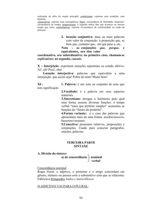 93
realização da idéia da oração principal; condicionais: expressa uma condição, uma
hipótese;
consecutivas: exprime uma conseqüência; finais: circunstância de finalidade; temporais:
circunstância de tempo; proporcionais: a segunda indica fato que acontece ao mesmo
tempo que outro; conformativas: exprime circunstância de conformidade ou modo da
primeira.
2. locução conjuntiva: duas ou mais palavras
com valor de conjunção: à proporção que, se
bem que, contanto que, em que pese a, etc.
Nota - as conjunções que, porque, e
equivalentes, ora têm valor
coordenativo, ora subordinativo; no primeiro caso, chamam-se
explicativas; no segundo, causais.
X – Interjeição: exprimem emoções repentinas ou estado afetivo:
Ai!, oh! Psiu!, oba!
Locução interjectiva: palavras que equivalem a uma
interjeição: que assim seja! Pobre de mim! Muito bem!
XI - 1. Palavra: é um som ou conjunto de sons que
tem significação
2.Vocábulo: é a palavra em seus aspectos
materiais.
3.Sincretismo: designa o fenômeno pelo qual
uma forma assume diversas funções: o tempo
verbal “mais que perfeito simples” acumulou as
funções do “futuro do pretérito”.
4.Forma variante: é o caso das palavras que
apresentam mais de uma forma: assobio/assovio,
bassoura/vassoura.
5.Conectivo: pronomes relativos, preposições e
conjunções. Usado para conectar parágrafos,
orações, palavras.
TERCEIRA PARTE
SINTAXE
A. Divisão da sintaxe:
a) de concordância nominal
verbal
Concordância nominal
Regra Geral: o adjetivo, o pronome e o artigo concordam em
gênero, número ou pessoa com o substantivo com que se relaciona:
Fabricava brinquedos lindos e maravilhosos.
O ADJETIVO VAI PARA O PLURAL:
 