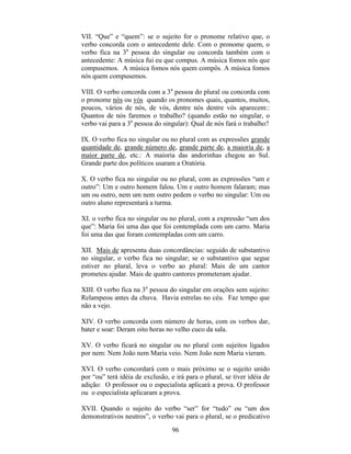 96
VII. “Que” e “quem”: se o sujeito for o pronome relativo que, o
verbo concorda com o antecedente dele. Com o pronome quem, o
verbo fica na 3a
pessoa do singular ou concorda também com o
antecedente: A música fui eu que compus. A música fomos nós que
compusemos. A música fomos nós quem compôs. A música fomos
nós quem compusemos.
VIII. O verbo concorda com a 3a
pessoa do plural ou concorda com
o pronome nós ou vós quando os pronomes quais, quantos, muitos,
poucos, vários de nós, de vós, dentre nós dentre vós aparecem::
Quantos de nós faremos o trabalho? (quando estão no singular, o
verbo vai para a 3a
pessoa do singular): Qual de nós fará o trabalho?
IX. O verbo fica no singular ou no plural com as expressões grande
quantidade de, grande número de, grande parte de, a maioria de, a
maior parte de, etc.: A maioria das andorinhas chegou ao Sul.
Grande parte dos políticos usaram a Oratória.
X. O verbo fica no singular ou no plural, com as expressões “um e
outro”: Um e outro homem falou. Um e outro homem falaram; mas
um ou outro, nem um nem outro pedem o verbo no singular: Um ou
outro aluno representará a turma.
XI. o verbo fica no singular ou no plural, com a expressão “um dos
que”: Maria foi uma das que foi contemplada com um carro. Maria
foi uma das que foram contempladas com um carro.
XII. Mais de apresenta duas concordâncias: seguido de substantivo
no singular, o verbo fica no singular; se o substantivo que segue
estiver no plural, leva o verbo ao plural: Mais de um cantor
prometeu ajudar. Mais de quatro cantores prometeram ajudar.
XIII. O verbo fica na 3a
pessoa do singular em orações sem sujeito:
Relampeou antes da chuva. Havia estrelas no céu. Faz tempo que
não a vejo.
XIV. O verbo concorda com número de horas, com os verbos dar,
bater e soar: Deram oito horas no velho cuco da sala.
XV. O verbo ficará no singular ou no plural com sujeitos ligados
por nem: Nem João nem Maria veio. Nem João nem Maria vieram.
XVI. O verbo concordará com o mais próximo se o sujeito unido
por “ou” terá idéia de exclusão, e irá para o plural, se tiver idéia de
adição: O professor ou o especialista aplicará a prova. O professor
ou o especialista aplicaram a prova.
XVII. Quando o sujeito do verbo “ser” for “tudo” ou “um dos
demonstrativos neutros”, o verbo vai para o plural, se o predicativo
 