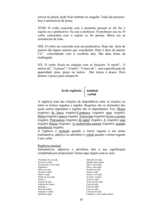 97
estiver no plural, pode ficar também no singular: Tudo são prazeres.
Isso é automóveis de praça.
XVIII. O verbo concorda com o pronome pessoal se ele for o
sujeito ou o predicativo: Eu sou o professor. O professor sou eu. O
verbo concordará com o sujeito se for pessoa: Maria era as
resistências de João.
XIX. O verbo ser concorda com seu predicativo: Hoje são doze de
janeiro (há alguns autores que consideram: Hoje é doze de janeiro
(“é” concordando com a vocábulo dia). São duas horas da
madrugada.
XX. O verbo ficará no singular com as locuções “é muito”, “é
menos de”, “é pouco”, “é tanto”, “é mais de”, com especificação de
quantidade, peso, preço ou outros: Dez meses é pouco. Dois
dólares é pouco para compra-lo.
b) de regência: nominal
verbal
A regência trata das relações de dependência entre as orações ou
entre os termos regentes e regidos. Regentes são os elementos dos
quais outros dependem e regidos são os dependentes. Exs: Mania
(regente) de louco (regido).Comprava (regente) ouro (regido).
Maria (regente) amava (regido). Escreviam (regente) livros e jornais
(regido). Precisamos (regente) de papel (regido). A (regente) casa
(regido) branca (regente). A cachorrinha morreu (regente), quando
amanheceu (regido).
A regência é nominal quando o termo regente é um nome
(substantivo, adjetivo ou advérbio) e verbal quando o termo regente
é um verbo.
Regência nominal
Substantivos, adjetivos e advérbios têm a sua significação
completada por preposições Temos aqui alguns com as suas.
Abundante de, em (adj)
Acessível a (adj)
Acostumado a, com (adj)
Adaptado a
Aflito com, por
Ajustado a (adj)
Alheio a (adj)
Aliado de, por (adj)
Alusão a
Amante de (adj)
Ambição de (subst)
Análogo a
Ânsia de (subst)
Antipatia a (subst)
Aplicado a (adj)
Aplicado em (adj)
Aptidão para (subst)
Apto a, para (adj)
Apto a, para (adj)
Assíduo em (ad)
Atento a (adj)
Atento a, em (adj)
Aversão a (subst)
Avesso a (adj)
Ávido de, por (adj)
Certo de (adj)
Cheio de (adj)
Cioso de (adj)
Cobiçoso de (adj)
Combate a, com, contra (subst)
 