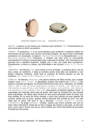 Seminário de Louvor e Adoração – Pr. Sandro Nogueira 9
PANDEIRO ARÁBICO (Hb.Tof) PANDEIRO EGÍPICIO
ADUFES - A palavra é a da mesma raiz o hebraico para tamborim "Tof". Provavelmente era
outro nome para se referir ao pandeiro.
TAMBOR - "O substantivo Tof é um termo genérico para tamborins e tambores médios (os
instrumentos de percussão mais comuns nos tempos antigos), dos quais foram encontrados
exemplares em escavações no Egito(do hebraico Mitzraim) e na Mesopotâmia(do grego
Meso=entre+pótamos=rios). Entretanto, o tamboril não está entre os instrumentos
mencionados em Crônicas e preceituados para a adoração no templo". Este instrumento era
parecido com o pandeiro brasileiro, tangido com a mão. Era usado para acompanhar,
ritmadamente, a música e a dança, nas festividades e nos cortejos Gênesis 31.27; I Samuel
10.5.
TAMBORINS - No hebraico, Tof, como vemos no livro de Exôdo, "a profetisa Miriã, irmã de
Arão, tomou um tamborim, e todas as mulheres saíram atrás dela com tamborins e com
danças" Pequenos Tambores. Ainda hoje as mulheres do Oriente dançam ao som do
tamborim. (ver: Êxodo 15.20; II Samuel 6.5; Jó 21.12).
CÍMBALOS - No hebraico, Menaneim, uma palavra hebraica de dúbio sentido, que a vulgata
traduziu como Sistra, "Guizos". A septuaginta traduziu esta palavra por Kúmbala, o que
explica a tradução portuguesa. No entanto dificilmente tratar-se-ia, realmente, do címbalo
"Davi e toda a casa de Israel alegravam-se perante o Senhor, com toda sorte de
instrumentos de pau de faia, como também com harpas, com saltérios, com tamboris,
com pandeiros e com címbalos II Sam 6:05 ,esta palavra no hebraico significa "vibrar". A
arqueologia tem ilustrado vários tipos de guizos. Dois tipos de címbalos têm sido achados
pelos arqueólogos. Um desses tipos consiste em dois pratos achatados feitos de metal, que
eram batidos um no outro de forma ritmada; o outro tipo consiste em duas espécies de
conchas, batida uma na outra. Aqueles termos hebraicos têm sentido de zunir. Por esta
razão que no salmo 150 verso 5, faz a distinção: "címbalos sonoros" e "címbalos
retumbantes". No grego Kúmbalon, "címbalo", palavra que ocorre somente uma vez em
todo o Novo Testamento "Ainda que eu fale as línguas dos homens e dos anjos, se não tiver
amor, serei como o bronze que soa ou como címbalo que retine"Instrumento de percussão
formados por dois pratos.
 