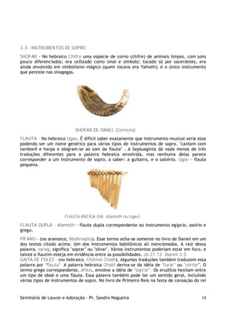 Seminário de Louvor e Adoração – Pr. Sandro Nogueira 10
3.3 - INSTRUMENTOS DE SOPRO
SHOFAR - No hebraico Chifre uma espécie de corno (chifre) de animais limpos, com sons
pouco diferenciados; era utilizado como sinal e símbolo; tocado só por sacerdotes, era
ainda envolvido em simbolismo mágico (quem tocava era Yahveh); é o único instrumento
que persiste nas sinagogas.
SHOFAR DE ISRAEL (Corneta)
FLAUTA - No hebraico Ugav. É difícil saber exatamente que instrumento musical seria esse
podendo ser um nome genérico para vários tipos de instrumentos de sopro. "cantam com
tamboril e harpa e alegram-se ao som da flauta" . A Septuaginta dá nada menos de três
traduções diferentes para a palavra hebraica envolvida, mas nenhuma delas parece
corresponder a um instrumento de sopro, a saber: a guitarra, e o saltério. Ugav - flauta
pequena.
FLAUTA ANTIGA (Hb. Alamoth ou Ugav)
FLAUTA DUPLA - Alamoth - flauta dupla correspondente ao instrumento egípcio, assírio e
grego.
PÍFARO - (no aramaico, Mashroqita). Esse termo acha-se somente no livro de Daniel em um
dos textos citado acima. Um dos instrumentos babilônicos ali mencionados. A raiz dessa
palavra, saraq, significa "soprar" ou "silvar". Vários instrumentos poderiam estar em foco, e
talvez o flautim esteja em evidência entre as possibilidades. Jó 21.12; Daniel 3.5.
GAITA DE FOLES - (no hebraico, Chêmet Chalil). Algumas traduções também traduzem essa
palavra por "flauta". A palavra hebraica Chalil deriva-se da idéia de "furar" ou "cortar". O
termo grego correspondente, afilos, envolve a idéia de "soprar". Os eruditos hesitam entre
um tipo de oboé e uma flauta. Essa palavra também pode ter um sentido geral, incluindo
vários tipos de instrumentos de sopro. No livro de Primeiro Reis na festa de coroação do rei
 