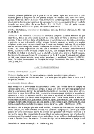 Seminário de Louvor e Adoração – Pr. Sandro Nogueira 11
Salomão podemos perceber que a gaita era muito usada: "Após ele, subiu todo o povo
tocando gaitas e alegrando-se com grande alegria, de maneira que, com seu clamor,
parecia fender-se a terra". Gaita de foles, instrumento também aparece no texto de Daniel
citado acima. Como palavra derivada do aramaico, Sumponya, provavelmente um vocábulo
tomado por empréstimo do grego Daniel 3.5, 15 Chalil - tipo de gaita grande,
correspondente ao Monoaulos grego; som agudo e penetrante.
BUZINA - No hebraico, Chatsotserah, trombeta de corno ou de metal retorcido. Ex 19:13 Jó
21.12; 30.31.
TROMBETA - No hebraico, Chatsotserah trombeta comprida utilizada também só por
sacerdotes, dentro de uma função cultual ou social. Deve ser feita a distinção entre a
corneta, feita de chifre de boi e a trombeta, que era um instrumento de metal. Além disso,
a corneta era um instrumento militar, embora também pudesse ser usado em funções
religiosas. Assim, esse instrumento até hoje é usado nas sinagogas judaicas. Já a trombeta
era um instrumento sagrado, e nunca usado para fins militares. Números 10.9,10; 2Cr 5.12;
Isaías 27.13 Talvez originária de uma raiz com o sentido de "ser estreito", descrevendo sua
forma, a palavra ocorre 29 vezes sempre no plural, com exceção de Oséias 5:8 "Tocai a
trombeta em Gibeá e em Rama tocai a rebate! Levantai gritos em Bete-Àven! Cuidado,
Benjamim". Dessas ocorrências, 16 encontram-se em 1 e 2 Crônicas. É traduzida por salpigs
na LXX e por tuba na vulgata, tendo ambas as palavras o sentido de "trombeta". (BROWN,
Colin, Dicionário Internacional de Teologia do Antigo Testamento, São Paulo, Vida Nova,
2000. p.518,519).
4 – DEFININDO MINISTRAÇÃO
O Que é Ministração de Louvor?
Ministrar significa servir. Em outras palavras, é aquilo que oferecemos a alguém.
A ministração pode ser dividida em dois tipos: uma que é dirigida à Deus e outra que é
dirigida ao próximo.
A ministração dirigida a Deus
Essa ministração é direcionada exclusivamente a Deus. Seu sentido deve ser sempre na
vertical (para cima). A ministração dirigida à Deus têm como alvo principal proporcionar
alegria ao coração do Senhor. Ela consiste basicamente em expressar o nosso amor a Deus,
reconhecer a nossa dependência dele, reassumir o compromisso de obedecer a sua palavra,
apresentar o nosso corpo como sacrifício vivo,santo e agradável ao Senhor, e sobre tudo,
oferecer-lhe aquilo que somente ele é digno de receber: Glória, honra, louvor e adoração.
O único tipo de ministração que agrada a Deus é a aquela que oferecida com sinceridade de
coração. Porém esta ministração só será aceita se for oferecida por intermédio de Jesus
Cristo, nosso Senhor,mediador,intercessor e dono da igreja. (João 14:6; Hebreus 13:15).
De acordo com a direção que Deus dará ao líder, o mesmo terá de usar sua capacitação
divina (Unção), sua musicalidade e sua voz para conduzir a congregação. É claro que o líder
precisa ter uma sensibilidade acima dos demais para perceber tal direção e ministrá-la à
igreja. Por isso se dá a necessidade de uma vida de comunhão constante com o Senhor. Em
muitos casos o líder poderá mudar o repertório diante de um ambiente inadequado segundo
o que o Espírito Santo lhe revelar. Trata-se de algo muito sério porque a igreja estará
 