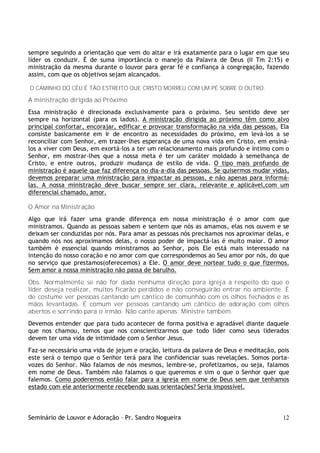 Seminário de Louvor e Adoração – Pr. Sandro Nogueira 12
sempre seguindo a orientação que vem do altar e irá exatamente para o lugar em que seu
líder os conduzir. É de suma importância o manejo da Palavra de Deus (II Tm 2:15) e
ministração da mesma durante o louvor para gerar fé e confiança à congregação, fazendo
assim, com que os objetivos sejam alcançados.
O CAMINHO DO CÉU É TÃO ESTREITO QUE CRISTO MORREU COM UM PÉ SOBRE O OUTRO.
A ministração dirigida ao Próximo
Essa ministração é direcionada exclusivamente para o próximo. Seu sentido deve ser
sempre na horizontal (para os lados). A ministração dirigida ao próximo têm como alvo
principal confortar, encorajar, edificar e provocar transformação na vida das pessoas. Ela
consiste basicamente em ir de encontro as necessidades do próximo, em levá-los a se
reconciliar com Senhor, em trazer-lhes esperança de uma nova vida em Cristo, em ensiná-
los a viver com Deus, em exortá-los a ter um relacionamento mais profundo e íntimo com o
Senhor, em mostrar-lhes que a nossa meta é ter um caráter moldado à semelhança de
Cristo, e entre outros, produzir mudança de estilo de vida. O tipo mais profundo de
ministração é aquele que faz diferença no dia-a-dia das pessoas. Se quisermos mudar vidas,
devemos preparar uma ministração para impactar as pessoas, e não apenas para informá-
las. A nossa ministração deve buscar sempre ser clara, relevante e aplicável,com um
diferencial chamado, amor.
O Amor na Ministração
Algo que irá fazer uma grande diferença em nossa ministração é o amor com que
ministramos. Quando as pessoas sabem e sentem que nós as amamos, elas nos ouvem e se
deixam ser conduzidas por nós. Para amar as pessoas nós precisamos nos aproximar delas, e
quando nós nos aproximamos delas, o nosso poder de impactá-las é muito maior. O amor
também é essencial quando ministramos ao Senhor, pois Ele está mais interessado na
intenção do nosso coração e no amor com que correspondemos ao Seu amor por nós, do que
no serviço que prestamos(oferecemos) a Ele. O amor deve nortear tudo o que fizermos.
Sem amor a nossa ministração não passa de barulho.
Obs. Normalmente se não for dada nenhuma direção para igreja a respeito do que o
líder deseja realizar, muitos ficarão perdidos e não conseguirão entrar no ambiente. É
de costume ver pessoas cantando um cântico de comunhão com os olhos fechados e as
mãos levantadas. É comum ver pessoas cantando um cântico de adoração com olhos
abertos e sorrindo para o irmão. Não cante apenas; Ministre também.
Devemos entender que para tudo acontecer de forma positiva e agradável diante daquele
que nos chamou, temos que nos conscientizarmos que todo líder como seus liderados
devem ter uma vida de intimidade com o Senhor Jesus.
Faz-se necessário uma vida de jejum e oração, leitura da palavra de Deus e meditação, pois
este será o tempo que o Senhor terá para lhe confidenciar suas revelações. Somos porta-
vozes do Senhor. Não falamos de nós mesmos, lembre-se, profetizamos, ou seja, falamos
em nome de Deus. Também não falamos o que queremos e sim o que o Senhor quer que
falemos. Como poderemos então falar para a igreja em nome de Deus sem que tenhamos
estado com ele anteriormente recebendo suas orientações? Seria impossível.
 