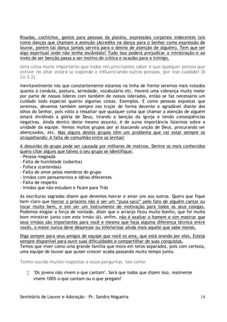 Seminário de Louvor e Adoração – Pr. Sandro Nogueira 14
Risadas, cochichos, gestos para pessoas da platéia, expressões corporais indecentes tais
como danças que chamam a atenção (Acredito na dança para o Senhor como expressão de
louvor, porém tal dança jamais servirá para o desvio de atenção de alguém). Tem que ser
algo espiritual onde não tenha escândalo! Tudo isso poderá prejudicar a ministração e ao
invés de ser benção passa a ser motivo de crítica e ocasião para o inimigo.
Uma coisa muito importante que todos nós precisamos saber é que qualquer pessoa que
estiver no altar estará se expondo e influenciando outras pessoas, por isso cuidado! (II
Co 3:2).
Inevitavelmente nós que constantemente estamos na linha de frente seremos mais notados
quanto à conduta, postura, seriedade, vocabulário etc. Haverá uma cobrança muito maior
por parte de nossos líderes com também de nossos liderados, então se faz necessário um
cuidado todo especial quanto algumas coisas. Exemplos. E como pessoas expostas que
seremos, devemos também sempre nos trajar de forma decente e agradável diante dos
olhos do Senhor, pois volto a ressaltar que qualquer coisa que chamar a atenção de alguém
estará dividindo a glória de Deus, tirando a benção da igreja e tendo conseqüências
negativas. Ainda dentro deste mesmo assunto, é de suma importância falarmos sobre a
unidade da equipe. Vemos muitos grupos por aí buscando unção de Deus, procurando ser
abençoados, etc. Mas alguns destes grupos têm um problema que vai estar sempre os
atrapalhando: A falta de comunhão entre os levitas!
A desunião do grupo pode ser causada por milhares de motivos. Dentre os mais conhecidos
quero citar alguns que talvez o seu grupo se identifique:
- Pessoa magoada
- Falta de humildade (soberba)
- Fofoca (contendas)
- Falta de amor pelos membros do grupo
- Irmãos com pensamentos e idéias diferentes
- Falta de respeito
- Irmãos que não estudam e ficam para Trás
As escrituras sagradas dizem que devemos honrar e amar uns aos outros. Quero que fique
bem claro que honrar o próximo não é ser um “puxa-saco” pelo fato de alguém cantar ou
tocar muito bem, e sim ser um instrumento de motivação para todos os seus colegas.
Podemos elogiar a força de vontade, dizer que o arranjo ficou muito bonito, que foi muito
bom ministrar junto com este irmão (ã), enfim, não é exaltar o homem e sim mostrar que
seus irmãos são importantes para você e mesmo que haja alguma diferença técnica entre
vocês, o maior nunca deve desprezar ou inferiorizar ainda mais aquele que sabe menos.
Diga sempre para seus amigos de equipe que você os ama, que está orando por eles. Esteja
sempre disponível para ouvir suas dificuldades e compartilhar de suas conquistas.
Temos que viver como uma grande família que mora em tetos separados, pois com certeza,
uma equipe de louvor que quiser crescer acaba passando muito tempo junto.
Tenho ouvido muitas respostas a essas perguntas, tais como:
• "Os jovens não vivem o que cantam". Será que todos que dizem isso, realmente
vivem 100% o que cantam ou o que pregam?
 