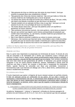 Seminário de Louvor e Adoração – Pr. Sandro Nogueira 15
• "Não gostamos de hinos ou cânticos que não sejam do nosso hinário". Será que
somente no passado Deus usou compositores cristãos?
• "Não gostamos dos ritmos das músicas modernas". Mas será que todos os ritmos das
músicas modernas são inadequados para o louvor da Igreja?
• "As músicas dos jovens não estão de acordo com a Palavra de Deus". Por que, então,
não fazem uma seleção e escolhem as que não ferem a sã doutrina?
• "Satanás também era um adorador de Deus e deu no que deu". Será que o erro de
satanás tira de nós o rico privilégio de louvar ao nosso Deus?
• "Há muitos abusos nessa área". Será que não podemos achar um equilíbrio e
apresentar um louvor coerente?
• "Não aceitamos instrumentos musicais, tais como guitarra, contra-baixo ou bateria".
• Mas por que aceitam que alguém cante músicas acompanhadas de playbacks que
contêm esses instrumentos, ou, até mesmo, teclados modernos que produzem tais
sons, como, por exemplo, bateria?
• Não é meu objetivo aumentar a polêmica ou colocar os jovens contra suas
lideranças, mas é preciso que haja bom senso, sinceridade e amor cristão de ambas
as partes para que tal assunto seja tratado e resolvido para a glória do nosso Deus.
Não podemos fugir do assunto mas tratá-lo com sabedoria e muita espiritualidade.
Lembre-se! Nunca saberemos o suficiente. Continue buscando, para que Deus lhe
abençoe muitíssimo e lhe dê um grande ministério!
Andando com Deus
Esta é a parte mais importante na preparação da ministração do louvor. É através de uma
vida de comunhão e de intimidade com o Senhor que recebemos unção e direção para
ministrar e dirigir o louvor. Muitas vezes usamos primeiramente nossas mentes e métodos, e
só então buscamos a benção de Deus para aquilo que já criamos. Com certeza cometemos
esse erro mais vezes do que gostaríamos de admitir. É realmente uma grande tentação
mergulhar e crer em nossas próprias tendências, desejos, habilidades e planos antes de
checá-los com Deus e buscar seu coração e mente para a preparação da ministração.
Porém, quando fizermos da comunhão com Deus uma prioridade, iniciaremos e
terminaremos tudo o que fizermos em diálogo com o Pai e, desta forma, conheceremos sua
mente e receberemos sua benção.
Em sintonia com o Pastor
É muito importante que pastor e dirigente de louvor estejam sempre em perfeita sintonia.
O líder de adoração precisa ser conhecedor do seu pastor, de sua visão e manter um
harmonioso o relacionamento com ele. A comunicação entre dirigente de louvor e pastor é
vital. Eles devem se reunir regularmente para conversarem e discutirem sobre a liturgia, o
tema da mensagem, os cânticos, enfim, tudo o que diz respeito a ministração e direção do
louvor congregacional.
6 - QUALIDADES E CARACTERÍSTICAS DESEJÁVEIS NA ÍNDOLE DE TODOS AQUELES QUE
ESTÃO LIGADOS DIRETA OU INDIRETAMENTE AO MINISTÉRIO DE LOUVOR
As palavras "designassem", "colocou" e "separaram" utilizadas em diversas passagens do
primeiro livro de Crônicas (15.16-17; 6.31; 16.4; 25.1), nos mostram que não era qualquer
 