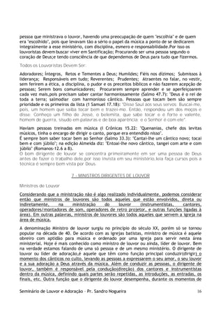 Seminário de Louvor e Adoração – Pr. Sandro Nogueira 16
pessoa que ministrava o louvor, havendo uma preocupação de quem "escolhia" e de quem
era "escolhido", pois que levavam tão a sério o papel da música a ponto de se dedicarem
integralmente a esse ministério, com disciplina, esmero e responsabilidade.Por isso os
louvoristas devem buscar viver em Santificação; Procurando ser uma pessoa segundo o
coração de Deus;e tendo consciência de que dependemos de Deus para tudo que fizermos.
Todos os Louvoristas Devem Ser:
Adoradores; Íntegros, Retos e Tementes a Deus; Humildes; Fiéis nos dízimos; Submissos à
liderança; Responsáveis em tudo; Reverentes; Prudentes; Atraentes no falar, no vestir,
sem ferirem a ética, a disciplina, o pudor e os preceitos bíblicos e não fazerem acepção de
pessoas; Serem bons comunicadores; Procurarem sempre aprender e se aperfeiçoarem
cada vez mais,pois precisam saber cantar harmoniosamente (Salmo 47.7): "Deus é o rei de
toda a terra; salmodiar com harmonioso cântico. Pessoas que tocam bem são sempre
prioridade e os primeiros da lista (1 Samuel 17.18): "Disse Saul aos seus servos: Buscai-me,
pois, um homem que saiba tocar bem e trazei-mo. Então, respondeu um dos moços e
disse: Conheço um filho de Jessé, o belemita, que sabe tocar e é forte e valente,
homem de guerra, sisudo em palavras e de boa aparência; e o Senhor é com ele".
Haviam pessoas treinadas em música (I Crônicas 15.22: "Quenanias, chefe dos levitas
músicos, tinha o encargo de dirigir o canto, porque era entendido nisso".
É sempre bom saber tocar bem ao Senhor (Salmo 33.3): "Cantai-lhe um cântico novo; tocai
bem e com júbilo"; na edição Almeida diz: "Entoai-lhe novo cântico, tangei com arte e com
júbilo" (Romanos-12.6 a 8).
O bom dirigente de louvor se concentra primeiramente em ser uma pessoa de Deus
antes de fazer o trabalho dele,por isso invista em seu ministério,leia faça cursos pois a
técnica é sempre bem vista por Deus.
7 - MINISTROS DIRIGENTES DE LOUVOR
Ministros de Louvor
Considerando que a ministração não é algo realizado individualmente, podemos considerar
então que ministros de louvores são todos aqueles que estão envolvidos, direta ou
indiretamente, na ministração do louvor (instrumentistas, cantores,
operadores/montadores de som, operadores de retro projetor, e outras funções ligadas à
área). Em outras palavras, ministros de louvores são todos aqueles que servem a igreja na
área de música.
A denominação Ministro de louvor surgiu no princípio do século XX, porém só se tornou
popular na década de 40. De acordo com as igrejas batistas, ministro de música é aquele
obreiro com aptidão para música e ordenado por uma igreja para servir nesta área
ministerial. Hoje é mais conhecido como ministro de louvor ou ainda, líder de louvor. Bem
na verdade estamos falando de uma só pessoa e de um mesmo ministério. O dirigente de
louvor ou líder de adoração,é aquele que têm como função principal conduzir(dirigir) o
momento dos cânticos no culto, levando as pessoas a expressarem o seu amor, o seu louvor
e a sua adoração a Deus através da música. Além de conduzir as pessoas, o dirigente de
louvor, também é responsável pela condução(direção) dos cantores e instrumentistas
dentro da música, definindo quais partes serão repetidas, as introduções, as entradas, os
finais, etc. Outra função que o dirigente do louvor desempenha, durante os momentos de
 
