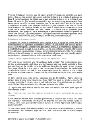 Seminário de Louvor e Adoração – Pr. Sandro Nogueira 18
Primeiro de tudo,um elemento que irá fazer a grande diferença, não somente para quem
dirige o louvor, mas também para quem participa do louvor é a certeza da presença de
Deus. É muito importante para todo aquele que participa do louvor ter a certeza de que
Deus está presente. Ora, como iremos adorá-lo sem ter a certeza da sua presença? Como
iremos cantar para Ele, se ainda duvidamos que Ele está entre nós? Sem dúvida, um dos
principais motivos pelos quais a igreja é tão fria na hora de expressar o seu louvor a Deus,é
falta da certeza da presença de Deus em seu meio. É preciso sabermos que em todos os
nossos cultos somos assistidos por Deus. Desde a primeira oração, passando pelos
testemunhos, pela pregação, pelas arrecadações e principalmente durante o período de
louvor com cânticos, Deus está presente. Seu Espírito está em movimento,pairando entre
nós trazendo conhecimento,cura, libertação, avivamento,consolo,salvação,etc.
2- Conhecer as letras das músicas
O dirigente de louvor é o referencial para a igreja e para a equipe de louvor. Por este
motivo ele deve ser o primeiro a conhecer a letra da música de cor, sem precisar de ficar
olhando toda hora para a transparência, para cantar a letra. É o dirigente que dá segurança
e estabilidade para o grupo e para a igreja. Se ele não conhecer a música estará dando
brecha para que a execução saia errada, e a ministração seja comprometida. Porém, caso o
dirigente tenha dificuldade em memorizar os cânticos, ele pode usar uma estante(suporte)
para colocar as cópias das letras, e assim acompanhar os cânticos.
3- Compromisso responsabilidade e seriedade com a posição ocupada
A)Procure chegar no mínimo uma hora antes do culto começar. Pois é essencial que antes
de ligar seu instrumento, você dobre seus joelhos para fazer sua oração particular a Deus,
pois você teve um dia corrido, cheio de problemas discussão, viu, ouviu, pegou, pensou e
falou o que não devia, e pela correria você nem se quer deu conta disso. São os chamados
pecados involuntários, que você faz sem se dar conta que os fez, isso sem contar nos que
você fez sabendo que os estava fazendo. Isso é o mínimo que você pode fazer, pedir perdão
deles.
B)- Bom, você já orou, pediu perdão, agradeceu pelo dia te trabalho. - Agora; você deve
pensar; posso arrumar meu instrumento. Ainda não! Você deve ter orado no máximo 15
minutos, tem ainda 45 minutos vagos e você pode usar uns 10 minutinhos para ler a bíblia,
como falei você teve um dia corrido e não teve tempo de ler a bíblia.
C) - Agora você deve estar se sentido mais leve, com certeza sim. Bom agora ligue seu
instrumento e afine-o.
Obs.: “Seja objetivo, sem ficar fazendo showzinho à parte, lembrando de algo que
estudou.
É bom saber que há essas horas os irmãos já devem estar chegando para o culto. Uma vez o
som regulado, o instrumento afinado peça ao dirigente para dar uma passada rápida nas
musicas, afinal vocês já devem ter ensaiado durante a semana. Agora você pode encostar
seu instrumento”.
D)- Esse tempo que você se preparou para o culto deve estar ainda sobrando uns 10 minutos
para inicio do culto. Convide o grupo para orar, pois a oração que você fez quando chegou
foi individual.
 