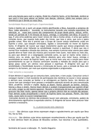 Seminário de Louvor e Adoração – Pr. Sandro Nogueira 20
será uma benção para você e a Igreja. Onde há o Espírito Santo, aí há liberdade, lembre-se
que você é livre para adorar ao Senhor com danças, cânticos, júbilo mas sempre com a
reverência que é devida ao nosso Deus.
Sensibilidade Musical,Espiritual e Espontaneidade
Como é bonito ver e ouvir um grupo inteiro glorificando a Deus, buscando a presença de
Deus, todos adorando e louvando, os instrumentos tocando uma melodia espontânea de
adoração, as vozes bem suaves dos componentes do grupo dando gloria, aleluia, enfim,
tendo um período de 5-10 minutos de busca, entrega, e comunhão com Deus. O Louvor é
isso. É uma arma poderosa para trazer renovo de vida a muitas almas, é arma que quebra
corações duros, que expulsa todo poder das trevas, que toca e salva, que cura e opera
grandes coisas. Para isso é preciso que o Grupo de Louvor esteja totalmente unido em
Espírito e amor, que estejam entrosados, ligados e concentrados no mover do Espírito
Santo. O dirigente de Louvor que segue exatamente aquilo que estava programado nos
ensaios, podem estar falhando na sensibilidade musical e espiritual. É obvio que não é
normal ficar mudando a direção dos cânticos, mas sempre é preciso estar atento para saber
quando deve-se fazer sinal aos músicos para tocarem mais suave, mais baixo ou mais alto,
ou para que deixem só a congregação cantando junta, ou que se repita várias vezes o
mesmo coro, ou ainda, que faça silêncio absoluto para uma maior busca, entrega e
sensibilidade ao mover do Espírito Santo, que se inicie mais uma vez a canção para maior
aproveitamento ou que os músicos continuem tocando a melodia da canção para que a
Igreja possa cantar um cântico novo pessoal e espiritual. O dirigente tem que ter
sensibilidade e flexibilidade durante a ministração de louvor, pois a vontade de Deus nem
sempre é a do homem, por mais que sejamos organizados e programados.
Falar somente o necessário
O bom Ministro é aquele que se comunica bem, canta bem, e tem unção. Comunicar certo é
conseguir manter o nível excelente de participação dos membros no Louvor e levar pessoas
a abrirem seus corações ao Senhor e se entregarem ao Espírito Santo. Um Ministro de
Louvor tem que conseguir levar pessoas a verdadeira adoração através de uma comunicação
ideal, prudente, sensata e ungida. Muitos só dizem: Vamos aplaudir ao Senhor, Aleluias,
Glorias a Deus e Amém. Outros falam demais e acabam transparecendo que querem dirigir
um culto, pregar ou até mesmo aparecer. Durante a ministração do louvor, o dirigente deve
procurar não falar muito, apenas deixar que o próprio cântico fale ao coração das pessoas.
Falar demais acaba atrapalhando o mover do Espírito Santo nas pessoas. Porém, não falar
nada, causa vazio no Louvor Congregacional.
Instruções durante os cânticos não produzem louvor nem adoração, entretanto, podem da
direcionamento significativo à expressão coletiva. O dirigente de louvor deve procurar falar
somente o necessário.
9 - CLASSIFICAÇÃO DOS CÂNTICOS
Louvor - São cânticos cujas letras expressam elogio e agradecimento por aquilo que Deus
fez, faz ou fará.
Adoração - São cânticos cujas letras expressam reconhecimento a Deus por aquilo que Ele
é. Este cânticos falam da pessoa de Deus(Seu caráter, Sua natureza e Suas qualidades).
 