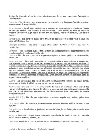 Seminário de Louvor e Adoração – Pr. Sandro Nogueira 21
Dentro do tema de adoração temos cânticos cujas letras que expressam Exaltação e
Contemplação.
Exaltação - São cânticos cujas letras tratam de engrandecer a Pessoa de Deus(Seu caráter,
Sua natureza e Suas qualidades).
Contemplação - São cânticos cujas letras se concentram em meditar(contemplar) a Pessoa
de Deus(Seu caráter, Sua natureza e Suas qualidades). Ainda dentro do tema de adoração
podemos ter cânticos cujas letras tratem de Consagração, Adoração Profética, Confissão e
Clamor.
Consagração - São cânticos cujas letras tratam da dedicação de nossas vidas a Deus, da
nossa Santificação, etc.
Adoração profética - São cânticos cujas letras tratam da Volta de Cristo, seu reinado
eterno, etc.
Confissão - São cânticos cujas letras tratam de arrependimento, reconhecimento do
pecado, desejo de mudança de vida, etc.
Clamor - São cânticos cujas letras expressam súplicas a Deus, pedido de misericórdia,
auxílio, etc.
Relacionamento - São cânticos cujas letras tratam de unidade, comunhão entre as pessoas.
Este tipo de cântico muitas vezes são empregadas e expressadas de maneira errônea. É
comum vermos pessoas, durante o momento que são ministrados estes cânticos, de olhos
fechados e mãos levantadas. A maneira adequada para cantarmos estes cânticos é de olhos
abertos, olhando para o rosto do irmão que está ao lado, apertando-lhe a mão e o
abraçando. A finalidade destes cânticos é estreitar os laços da congregação, expressar
comunhão e quebrar barreiras interpessoais. Estes cânticos devem ser cantados para as
pessoas e não para Deus.
Guerra - São cânticos que dão ênfase à batalha espiritual contra o inimigo de nossas almas,
proclamam a vitória de JESUS na cruz e a derrota de satanás.
Doutrinários - Uma das funções mais importante da música em qualquer cultura(sociedade)
é de servir de apoio ao seu sistema de valores, sejam eles políticos, sociais ou religiosos. Os
cânticos classificados como doutrinários, são cânticos cujas letras expressam os nossos
princípios e valores.
Alegria (Júbilo) - São cânticos cujas letras expressam alegria pelo Senhor, pelos Seus
feitos, etc.
Expectativa - São cânticos cujas letras expressam esperança de ver a glória de Deus, o seu
agir, etc.
Evangelização - São cânticos cujas letras tratam da Salvação em Cristo, do amor de Deus
por nós, etc.
Serviço - São cânticos cujas letras tratam da importância de servir, tratam do chamado
para trabalhar no Reino de Deus, etc.
Especiais - São cânticos cujas letras tratam de temas como casamento, batizados, etc.
 
