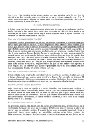 Seminário de Louvor e Adoração – Pr. Sandro Nogueira 22
Composto - São cânticos cujas letras contém em suas estrofes mais de um tipo de
classificação. Por exemplo louvor e exaltação, ou expectativa e adoração, etc. Obs.: É
muito importante que o dirigente de louvor tenha uma lista com o nome dos cânticos e a
respectiva classificação de suas letras.
10 - ESCOLHENDO OS CÂNTICOS
A última coisa a ser feita na preparação da ministração do louvor é a escolha dos cânticos.
Porém isso não a faz menos importante, pelo contrário, os cânticos são a essência da
ministração do louvor. Sendo assim, segue abaixo algumas dicas e alguns cuidados que
devemos ter na hora de escolher os cânticos:
Qual será o tema principal da Reunião?
O primeiro cuidado que devemos ter na hora de escolher os cânticos, é procurar saber qual
será o tema principal da reunião. É muito importante estar atento a este cuidado, para
evitar que, em um culto de caráter evangelístico, por exemplo, sejam escolhidos cânticos
sobre batalha espiritual. O que tornaria a nossa ministração ineficaz (inútil, inoperante). O
ideal é que os cânticos estejam sempre em harmonia com o tema da reunião. Porém, isso
não é regra absoluta. Como o Espírito Santo é o coordenador de tudo, algumas vezes Ele
poderá querer que a ministração do louvor ocorra independente do tema da reunião. Por
exemplo, num culto cujo tema seja sobre relacionamento familiar, o Espírito Santo pode
direcionar a escolha dos cânticos para que o Senhor seja exaltado como Rei ou como Pai
amoroso, como Deus Forte, etc. Isso por que o Espírito Santo tem objetivos a cumprir em
cada culto através do louvor e, ninguém melhor do que Ele para saber o que agradará a
Deus naquele dia. Se o Senhor quer júbilo ou prostração, louvor ou consagração, etc. Por
isso a necessidade de estar em íntima sintonia com Ele.
Qual será o tempo disponível para ministrar?
Outro cuidado muito importante a ser observado na escolha dos cânticos, é saber qual será
o tempo disponível que teremos para ministrar o louvor. Por exemplo, se tivermos 30
minutos disponíveis, dificilmente conseguiremos encaixar 15 cânticos dentro deste tempo.
Essa informação deve ser obtida com o pastor ou com o responsável pela liturgia.
Fazendo uma Pré-Seleção dos Cânticos
Após conhecido o tema da reunião e o tempo disponível que teremos para ministrar, o
próximo passo é fazer uma pré-seleção dos cânticos. Para isso é necessário que o dirigente
de louvor tenha em mãos uma lista de todos os cânticos que a igreja canta. Esta pré-
seleção deve conter, de preferência, mais do que o dobro da quantidade dos cânticos que
serão ministrados. Por exemplo, se vamos ministrar 5 cânticos, o ideal é que a pré-seleção
tenha entre 10 e 12 cânticos.
As primeiras músicas a serem cantadas
As primeiras músicas não devem ser de louvor propriamente dito, principalmente se a
ministração do louvor for antes da mensagem. Dificilmente alguém começa a adorar ao
senhor logo no primeiro cântico. É preciso haver uma preparação espiritual, física e
emocional. Neste caso, podem ser escolhidas músicas cujas letras tratem: de
Relacionamento, de Alegria, de Convite para o Louvar, de expectativa pelo Senhor ou de
 