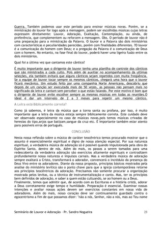 Seminário de Louvor e Adoração – Pr. Sandro Nogueira 23
Guerra. Também podemos usar este período para ensinar músicas novas. Porém, se a
ministração do louvor for logo após a mensagem, podem ser escolhidas músicas cujas letras
expressem diretamente: Louvor, Adoração, Exaltação, Contemplação, ou ainda, de
preferência, que complementem ou reforcem a mensagem. Obs. O período de louvor não é
uma preparação para a ministração da Palavra. O louvor e a Palavra são dois ministérios
com características e peculiaridades parecidas, porém com finalidades diferentes. ?O louvor
é a comunicação do homem com Deus; e a pregação da Palavra é a comunicação de Deus
com o homem. No entanto, na fase final do louvor, poderá haver uma ligeira fusão entre os
dois ministérios.
Qual foi a última vez que cantamos este cântico?
É muito importante que o dirigente de louvor tenha uma planilha de controle dos cânticos
que são ministrados a cada culto. Pois além de auxiliar no acompanhamento da ultimas
seleções, ela também evitará que alguns cânticos sejam repetidos com muita freqüência.
Se a equipe de louvor tocar sempre os mesmos cânticos, chegará uma hora que o louvor
ficará mecânico. Um estudo feito por uma companhia Norte Americana, descobriu que
depois de um canção ser executada mais de 50 vezes, as pessoas não pensam mais no
significado da letra e cantam sem perceber o que estão falando. Por este motivo é bom que
o dirigente de louvor evite escolher sempre as mesmas músicas em todas as reuniões.O
ideal é dar um intervalo de 2 a 3 meses para repetir um mesmo cântico.
A Letra está Biblicamente correta?
Como já sabemos, é letra da música que a torna santa ou profana, por isso, é muito
importante que a letra da música esteja sempre biblicamente correta. Este cuidado deve
ser observado especialmente no caso de músicas novas,pois temos músicas crivadas de
heresias do tipo,anjos que batizam,sangue da cruz etc. É importante também estar atento
para possíveis erros de português.
CONCLUSÃO
Nesta nossa reflexão sobre a música de caráter teocêntrico temos procurado mostrar que o
assunto é essencialmente espiritual e digno de nossa atenção especial. Por sua natureza
espiritual, a verdadeira música de adoração só é possível quando impulsionada pela obra do
Espírito Santo, dentro de nós. Além do mais, os passos a serem tomados para uma
redescoberta da verdadeira adoração são exercícios altamente espirituais e contradizem
profundamente nossa natureza e impulsos carnais. Mas a verdadeira música de adoração
sempre exaltará a Cristo, transformará o adorador, convencerá o incrédulo da presença do
Deus Vivo entre os adoradores. Diante da nossa proposta, princípios básicos mostrados pela
analise do ministério levítico são o ponto chave para que a igreja contemporânea retorne
aos princípios teocêntricos da adoração. Precisamos não somente procurar a organização
mostrada pelos levitas, ou a técnica de instrumentalização e canto. Mas, ter os princípios
bem definidos de adoração, e saber a quem estão cultuando, se ao homem ou a Deus.
Finalmente, temos que admitir que, de acordo com as Escrituras e a história cristã, adorar
a Deus corretamente exige tempo e humildade. Preparação é essencial. Examinar nossas
intenções e avaliar nossas ações devem ser exercícios constantes em nossa vida de
adoradores. Além do mais, nosso coração deve ser continuamente guardado contra o
egocentrismo a fim de que possamos dizer: "não a nós, Senhor, não a nós, mas ao Teu nome
 
