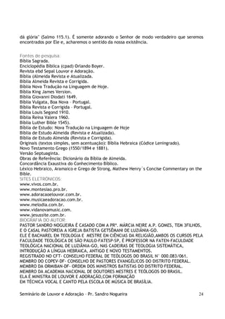 Seminário de Louvor e Adoração – Pr. Sandro Nogueira 24
dá glória" (Salmo 115.1). É somente adorando o Senhor de modo verdadeiro que seremos
encontrados por Ele e, acharemos o sentido da nossa existência.
Fontes de pesquisa:
Bíblia Sagrada.
Enciclopédia Bíblica (cpad) Orlando Boyer.
Revista ebd Sepal Louvor e Adoração.
Bíblia (Almeida Revista e Atualizada.
Bíblia Almeida Revista e Corrigida.
Bíblia Nova Tradução na Linguagem de Hoje.
Bíblia King James Version.
Bíblia Giovanni Diodati 1649.
Bíblia Vulgata, Boa Nova – Portugal.
Bíblia Revista e Corrigida – Portugal.
Bíblia Louis Segond 1910.
Bíblia Reina Valera 1960.
Bíblia Luther Bible 1545).
Bíblia de Estudo: Nova Tradução na Linguagem de Hoje
Bíblia de Estudo Almeida (Revista e Atualizada).
Bíblia de Estudo Almeida (Revista e Corrigida).
Originais (textos simples, sem acentuação): Bíblia Hebraica (Códice Leningrado).
Novo Testamento Grego (1550/1894 e 1881).
Versão Septuaginta.
Obras de Referência: Dicionário da Bíblia de Almeida.
Concordância Exaustiva do Conhecimento Bíblico.
Léxico Hebraico, Aramaico e Grego de Strong, Mathew Henry´s Concise Commentary on the
Bible.
SITES ELETRÔNICOS:
www.vivos.com.br.
www.montesiao.pro.br.
www.adoracaoelouvor.com.br.
www.musicaeadoracao.com.br.
www.melodia.com.br.
www.vidanovamusic.com.
www.jesussite.com.br.
BIOGRAFIA DO AUTOR:
PASTOR SANDRO NOGUEIRA É CASADO COM A PRª. MÁRCIA NEIRE A.P. GOMES, TEM 3FILHOS,
E O CASAL PASTOREIA A IGREJA BATISTA GETSÊMANI DE LUZIÂNIA-GO.
ELE É BACHAREL EM TEOLOGIA E MESTRE EM CIÊNCIAS DA RELIGIÃO,AMBOS OS CURSOS PELA
FACULDADE TEOLÓGICA DE SÃO PAULO-FATESP-SP, É PROFESSOR NA FATEN-FACULDADE
TEOLÓGICA NACIONAL DE LUZIÂNIA-GO, NAS CADEIRAS DE TEOLOGIA SISTEMÁTICA,
INTRODUÇÃO A LÍNGUA HEBRAICA, ANTIGO E NOVO TESTAMENTOS.
REGISTRADO NO CFT- CONSELHO FEDERAL DE TEÓLOGOS DO BRASIL N° 000.083/061.
MEMBRO DO COPEV-DF- CONSELHO DE PASTORES EVANGÉLICOS DO DISTRITO FEDERAL.
MEMBRO DA ORMIBAN-DF- ORDEM DOS MINISTROS BATISTAS DO DISTRITO FEDERAL.
MEMBRO DA ACADEMIA NACIONAL DE DOUTORES MESTRES E TEÓLOGOS DO BRASIL.
ELA É MINISTRA DE LOUVOR E ADORAÇÃO,COM FORMAÇÃO
EM TÉCNICA VOCAL E CANTO PELA ESCOLA DE MÚSICA DE BRASÍLIA.
 