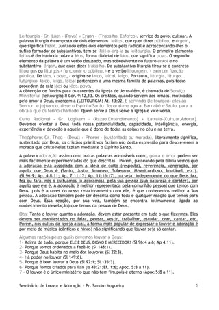 Seminário de Louvor e Adoração – Pr. Sandro Nogueira 2
Leitourgia - Gr. Láos - (Povo) + Érgon - (Trabalho, Esforço), serviço do povo, cultuar. A
palavra liturgia é composta de dois elementos: leitos, que quer dizer público, e érgein,
que significa fazer. Juntando estes dois elementos pelo radical e acrescentando-lhes o
sufixo formador de substantivos, tem-se leit-o-erg-ia ou leitourgia. O primeiro elemento
leitos é derivado da palavra léos, forma dialetal de láos, que significa povo. O segundo
elemento da palavra é um verbo desusado, mas sobrevivente no futuro érxoi e no
substantivo érgon, que quer dizer trabalho. Do substantivo liturgia tirou-se o concreto
litourgos ou liturgos - funcionário público, - e o verbo litourgein, - exercer função
pública. De láos, - povo, - origina-se laico, laical, leigo. Portanto, liturgia, liturgo,
lutúrgico, laico, leigo, laical pertencem a uma mesma família de palavras, pois todos
procedem da raiz láos ou léos, povo.
A obtenção de fundos para os carentes da igreja de Jerusalém, é chamada de Serviço
Ministerial (leitourgia) II Cor. 9:12,13. Os cristãos, quando servem aos irmãos, motivados
pelo amor a Deus, exercem a (LEITOURGIA) At. 13:02, E servindo (leitourgeo) eles ao
Senhor, e jejuando, disse o Espírito Santo: Separai-me agora, Barnabé e Saulo, para a
obra a que os tenho chamado. Quem serve a Deus serve a igreja e vice-versa.
Culto Racional - Gr. Logikem - (Razão,Entendimento) + Latreia-(Cultuar,Adorar).
Devemos ofertar a Deus toda nossa potencialidade, capacidade, inteligência, energia,
experiência e devoção a aquele que é dono de todas as coisas no céu e na terra.
Theóphoros-Gr. Theo - (Deus) + Phoros - (sustentado ou morada), literalmente significa,
sustentado por Deus, os cristãos primitivos faziam uso desta expressão para descreverem a
morada que cristo neles faziam mediante o Espírito Santo.
A palavra adoração assim como outras palavras admiráveis como, graça e amor podem ser
mais facilmente experimentadas do que descritas. Porém, passeando pela Bíblia vemos que
a adoração está associada com a idéia de culto (resposta), reverência, veneração, por
aquilo que Deus é (Santo, Justo, Amoroso, Soberano, Misericordioso, Imutável, etc.).
(Sl.96:9; Ap. 4:8-11; Ap. 7:11-12; Ap. 11:16-17), ou seja, independente do que Deus faz,
fez ou fará, nós o cultuamos (o adoramos), pela sua pessoa (sua natureza e caráter), por
aquilo que ele é. A adoração é melhor representada pela comunhão pessoal que temos com
Deus, pois é através do nosso relacionamento com ele, é que conhecemos melhor a Sua
pessoa. A adoração também pode ser descrita como toda e qualquer reação que temos para
com Deus. Essa reação, por sua vez, também se encontra intimamente ligada ao
conhecimento (revelação) que temos da pessoa de Deus.
Obs: Tanto o louvor quanto a adoração, devem estar presente em tudo o que fizermos. Eles
devem ser manifestados no falar, pensar, vestir, trabalhar, estudar, orar, cantar, etc.
Porém, nos cultos da igreja atual, a forma mais popular de expressar o louvor e adoração é
por meio de música (cânticos e hinos) não significando que louvar seja só cantar.
Algumas razões pelas quais devemos louvar a Deus:
1- Acima de tudo, porque ELE É DEUS, DIGNO E MERECEDOR! (Sl 96:4 a 6; Ap 4:11).
2- Porque somos ordenados a fazê-lo (Sl 148:1).
3- Porque Deus habita no meio dos louvores (Sl 22:3).
4- Há poder no louvor (Sl 149:6).
5- Porque é bom louvar a Deus (Sl 92:1; Sl 135:3).
6- Porque fomos criados para isso (Is 43:21;Ef. 1:6; Apoc. 5:8 a 11).
7 - O louvor é o único ministério que não tem fim,pois é eterno (Apoc.5:8 a 11).
 