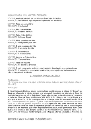 Seminário de Louvor e Adoração – Pr. Sandro Nogueira 3
Veja um Paralelo entre LOUVOR e ADORAÇÃO:
LOUVOR: Motivado na alma por um impulso de receber do Senhor
ADORAÇÃO: Motivado no espírito por um impulso de dar ao Senhor
LOUVOR: Pode ser comunitário
ADORAÇÃO: É individual
LOUVOR: Brota das emoções
ADORAÇÃO: Brota da devoção
LOUVOR: Pelos feitos de Deus
ADORAÇÃO: Pelo que Deus é
LOUVOR: Pelos presentes de Deus
ADORAÇÃO: Pela presença de Deus
LOUVOR: É uma expressão de vida
ADORAÇÃO: É um estilo de vida
LOUVOR: É circunstancial
ADORAÇÃO: É incondicional
LOUVOR: Aprecia os feitos de Deus
ADORAÇÃO: Vive para Deus
LOUVOR: Pode ser distante
ADORAÇÃO: Só ocorre na presença
LOUVOR: É mais exuberante, enérgico, movimentado, barulhento, com mais palavras
ADORAÇÃO: É mais sóbrio, com menos movimentos, menos palavras, inclinando-se a
cânticos espirituais e silêncio.
2 - A HISTÓRIA DA MÚSICA NA BÍBLIA
Texto áureo:
“O nome do seu irmão era Jubal; este foi o pai de todos os que tocam harpa e flauta”
(Gn 4:21).
Introdução:
O Novo Dicionário Bíblico e alguns comentaristas consideram que a música foi "Criada" por
Deus nos céus pois, a música sempre teve um papel importante na adoração a Deus. Há
muito tempo atrás, no início da Criação:“as estrelas da alva juntas alegremente cantavam,
e todos os filhos de Deus rejubilavam.”(Jó 38:7)Lúcifer tinha a ver com o louvor e a
adoração a Jesus.Era Lúcifer quem guardava a presença santa de Jesus,em Ezequiel 28:14
diz: Tu eras querubim da guarda ungido,e te estabeleci;permanecias no monte santo de
Deus,no brilho das pedras afogueadas andavas.Querubins são seres descritos na Bíblia
como criaturas cheias de poder e majestade,que cercam o trono de Deus.A palavra fogo ou
afogueadas em hebraico quer dizer fogo sobrenatural,altar,o que permanece aceso.Creio
que Lúcifer foi criado para dirigir o louvor,ou até mesmo dar direção ao louvor ao FILHO DO
DEUS VIVO,ele tinha que manter sempre aceso o fogo do altar da adoração ao Altíssimo e a
 
