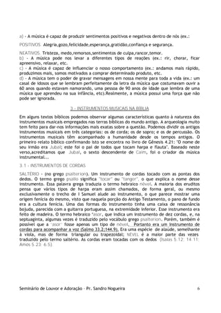 Seminário de Louvor e Adoração – Pr. Sandro Nogueira 6
a) - A música é capaz de produzir sentimentos positivos e negativos dentro de nós (ex.:
POSITIVOS. Alegria,gozo,felicidade,esperança,gratidão,confiança e segurança.
NEATIVOS. Tristeza, medo,remorsos,sentimentos de culpa,rancor,temor.
b) - A música pode nos levar a diferentes tipos de reações (ex.: rir, chorar, ficar
apreensivo, relaxar, etc.
c) - A música é capaz de influenciar o nosso comportamento (ex.: andamos mais rápido,
produzimos mais, somos motivados a comprar determinado produto, etc.
d) - A música tem o poder de gravar mensagens em nossa mente para toda a vida (ex.: um
casal de idosos que se lembram perfeitamente da letra da música que costumavam ouvir a
60 anos quando estavam namorando, uma pessoa de 90 anos de idade que lembra de uma
música que aprendeu na sua infância, etc).Realmente, a música possui uma força que não
pode ser ignorada.
3 - INSTRUMENTOS MUSICAIS NA BÍBLIA
Em alguns textos bíblicos podemos observar algumas características quanto à natureza dos
instrumentos musicais empregados nas terras bíblicas do mundo antigo. A arqueologia muito
tem feito para dar-nos informações mais exatas sobre a questão. Podemos dividir os antigos
instrumentos musicais em três categorias: os de corda; os de sopro; e os de percussão. Os
instrumentos musicais têm acompanhado a humanidade desde os tempos antigos. O
primeiro relato bíblico confirmando isto se encontra no livro de Gênesis 4.21: "O nome de
seu irmão era Jubal; este foi o pai de todos que tocam harpa e flauta". Baseado neste
verso,acreditamos que Jubal, o sexto descendente de Caim, foi o criador da música
instrumental...
3.1 - INSTRUMENTOS DE CORDAS
SALTÉRIO - (no grego psalterion). Um instrumento de cordas tocado com as pontas dos
dedos. O termo grego psallo significa "tocar" ou "tanger", o que explica o nome desse
instrumento. Essa palavra grega traduzia o termo hebraico nêvel. A maioria dos eruditos
pensa que vários tipos de harpa eram assim chamados, de forma geral, ou mesmo
exclusivamente o trecho de I Samuel alude ao instrumento, o que parece mostrar uma
origem fenícia do mesmo, visto que naquela porção do Antigo Testamento, o pano de fundo
era a cultura fenícia. Uma das formas do instrumento tinha uma caixa de ressonância
bojuda, parecida com a guitarra portuguesa, na extremidade inferior. Esse instrumento era
feito de madeira. O termo hebraico ‘asor, que indica um instrumento de dez cordas, e, na
septuaginta, algumas vezes é traduzido pelo vocábulo grego psalterion. Porém, também é
possível que a ‘asor’ fosse apenas um tipo de nêvel. Portanto era um Instrumento de
cordas para acompanhar a voz (Salmo 33.2;144.9). Era uma espécie de alaúde, semelhante
à viola, mas de forma triangular ou trapezoidal; NÊVEL é a maior parte das vezes
traduzido pelo termo saltério. As cordas eram tocadas com os dedos (Isaías 5.12; 14.11;
Amós 5.23; 6.5).
 
