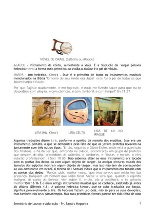 Seminário de Louvor e Adoração – Pr. Sandro Nogueira 7
NÊVEL DE ISRAEL (Saltério ou Alaúde)
ALAÚDE - Instrumento de corda, semelhante à viola. É a tradução da vulgar palavra
hebraica nêvel,a forma mais primitiva do violão,o alaúde é o pai do violão.
HARPA - (no hebraico, Kinor) . Esse é o primeiro de todos os instrumentos musicais
mencionados na Bíblia "O nome de seu irmão era Jubal; este foi o pai de todos os que
tocam harpa e flauta.
Por que fugiste ocultamente, e me lograste, e nada me fizeste saber para que eu te
despedisse com alegria, e com cânticos, e com tamboril, e com harpa?" Gn 31:27.
LIRA (Hb. Kinor) LIRA CELTA
LIRA DE UR NO
IRAQUE
Algumas traduções dizem Lira, conforme a opinião da maioria dos eruditos. Esse era um
instrumento portátil, o que se demonstra pelo fato de que os jovens profetas levavam-na
juntamente com três outros tipos. "Então, seguirás a Gibeá-Eloim, onde está a guarnição
dos filisteus; e há de ser que, entrando na cidade, encontrarás um grupo de profetas
que descem do alto, precedidos de saltérios, e tambores, e flautas, e harpas, e eles
estarão profetizando". I Sam 10:05. Não sabemos dizer se esse instrumento era tocado
com as pontas dos dedos ou com algum objeto de tanger. As antigas pinturas murais dos
túmulos dos egípcios mostram algum objeto de tanger, mas isso não tem de corresponder
ao uso dominante em Israel. O trecho de I Samuel indica que o instrumento era tocado com
as pontas dos dedos: "Manda, pois, senhor nosso, que teus servos que estão em tua
presença, busquem um homem que saiba tocar harpa; e será que, quando o espírito
maligno, da parte do Senhor, vier sobre ti, então, ele a dedilhará, e te acharás
melhor"ISm 16.16 É o mais antigo instrumento musical que se conhece, existindo já antes
do dilúvio (Gênesis 4.1). A palavra hebraica kinnor, que se acha traduzida por harpa,
significa provavelmente a lira. Os hebreus faziam uso dela, não só para as suas devoções,
mas também nos seus passatempos. Nas suas primitivas formas parece ter sido feita de osso
 