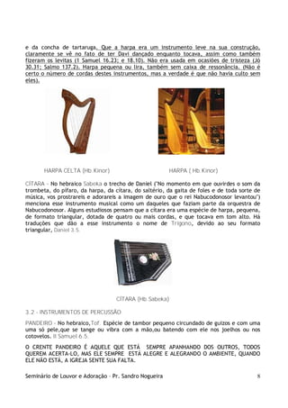 Seminário de Louvor e Adoração – Pr. Sandro Nogueira 8
e da concha de tartaruga. Que a harpa era um instrumento leve na sua construção,
claramente se vê no fato de ter Davi dançado enquanto tocava, assim como também
fizeram os levitas (1 Samuel 16.23; e 18.10). Não era usada em ocasiões de tristeza (Jó
30.31; Salmo 137.2). Harpa pequena ou lira, também sem caixa de ressonância. (Não é
certo o número de cordas destes instrumentos, mas a verdade é que não havia culto sem
eles).
HARPA CELTA (Hb.Kinor) HARPA ( Hb.Kinor)
CÍTARA – No hebraico Sabeka o trecho de Daniel ("No momento em que ouvirdes o som da
trombeta, do pífaro, da harpa, da cítara, do saltério, da gaita de foles e de toda sorte de
música, vos prostrareis e adorareis a imagem de ouro que o rei Nabucodonosor levantou")
menciona esse instrumento musical como um daqueles que faziam parte da orquestra de
Nabucodonosor. Alguns estudiosos pensam que a cítara era uma espécie de harpa, pequena,
de formato triangular, dotada de quatro ou mais cordas, e que tocava em tom alto. Há
traduções que dão a esse instrumento o nome de Trígono, devido ao seu formato
triangular, Daniel 3.5.
CÍTARA (Hb.Sabeka)
3.2 - INSTRUMENTOS DE PERCUSSÃO
PANDEIRO – No hebraico,Tof. Espécie de tambor pequeno circundado de guizos e com uma
uma só pele,que se tange ou vibra com a mão,ou batendo com ele nos joelhos ou nos
cotovelos. II Samuel 6.5.
O CRENTE PANDEIRO É AQUELE QUE ESTÁ SEMPRE APANHANDO DOS OUTROS, TODOS
QUEREM ACERTA-LO, MAS ELE SEMPRE ESTÁ ALEGRE E ALEGRANDO O AMBIENTE, QUANDO
ELE NÃO ESTÁ, A IGREJA SENTE SUA FALTA.
 