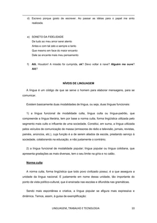 LINGUAGEM, TRABALHO E TECNOLOGIA 10
d) Escrevo porque gosto de escrever. Ao passar as idéias para o papel me sinto
realizada.
e) SONETO DA FIDELIDADE
De tudo ao meu amor serei atento
Antes e com tal zelo e sempre e tanto
Que mesmo em face do maior encanto
Dele se encante mais meu pensamento
f) Alô, Houston! A missão foi cumprida, ok? Devo voltar à nave? Alguém me ouve?
Alô?
NÍVEIS DE LINGUAGEM
A língua é um código de que se serve o homem para elaborar mensagens, para se
comunicar.
Existem basicamente duas modalidades de língua, ou seja, duas línguas funcionais:
1) a língua funcional de modalidade culta, língua culta ou língua-padrão, que
compreende a língua literária, tem por base a norma culta, forma lingüística utilizada pelo
segmento mais culto e influente de uma sociedade. Constitui, em suma, a língua utilizada
pelos veículos de comunicação de massa (emissoras de rádio e televisão, jornais, revistas,
painéis, anúncios, etc.), cuja função é a de serem aliados da escola, prestando serviço à
sociedade, colaborando na educação, e não justamente o contrário;
2) a língua funcional de modalidade popular; língua popular ou língua cotidiana, que
apresenta gradações as mais diversas, tem o seu limite na gíria e no calão.
Norma culta:
A norma culta, forma lingüística que todo povo civilizado possui, é a que assegura a
unidade da língua nacional. E justamente em nome dessa unidade, tão importante do
ponto de vista político-cultural, que é ensinada nas escolas e difundida nas gramáticas.
Sendo mais espontânea e criativa, a língua popular se afigura mais expressiva e
dinâmica. Temos, assim, à guisa de exemplificação:
 
