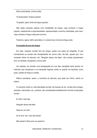 LINGUAGEM, TRABALHO E TECNOLOGIA 11
Estou preocupado. (norma culta)
Tô preocupado. (língua popular)
Tô grilado. (gíria, limite da língua popular)
Não basta conhecer apenas uma modalidade de língua; urge conhecer a língua
popular, captando-lhe a espontaneidade, expressividade e enorme criatividade, para viver;
urge conhecer a língua culta para conviver.
Podemos, agora, definir gramática: é o estudo das normas da língua culta.
O conceito de erro em língua:
Em rigor, ninguém comete erro em língua, exceto nos casos de ortografia. O que
normalmente se comete são transgressões da norma culta. De fato, aquele que, num
momento íntimo do discurso, diz: "Ninguém deixou ele falar", não comete propriamente
erro; na verdade, transgride a norma culta.
Um repórter, ao cometer uma transgressão em sua fala, transgride tanto quanto um
indivíduo que comparece a um banquete trajando xortes ou quanto um banhista, numa
praia, vestido de fraque e cartola.
Releva considerar, assim, o momento do discurso, que pode ser íntimo, neutro ou
solene.
O momento íntimo é o das liberdades da fala. No recesso do lar, na fala entre amigos,
parentes, namorados, etc., portanto, são consideradas perfeitamente normais construções
do tipo:
Eu não vi ela hoje.
Ninguém deixou ele falar.
Deixe eu ver isso!
Eu te amo, sim, mas não abuse!
Não assisti o filme nem vou assisti-lo.
 