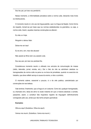 LINGUAGEM, TRABALHO E TECNOLOGIA 12
Sou teu pai, por isso vou perdoá-lo.
Nesse momento, a informalidade prevalece sobre a norma culta, deixando mais livres
os interlocutores.
O momento neutro é o do uso da língua-padrão, que é a língua da Nação. Como forma
de respeito, tomam-se por base aqui as normas estabelecidas na gramática, ou seja, a
norma culta. Assim, aquelas mesmas construções se alteram:
Eu não a vi hoje.
Ninguém o deixou falar.
Deixe-me ver isso!
Eu te amo, sim, mas não abuses!
Não assisti ao filme nem vou assistir a ele.
Sou seu pai, por isso vou perdoar-lhe.
Considera-se momento neutro o utilizado nos veículos de comunicação de massa
(rádio, televisão, jornal, revista, etc.). Daí o fato de não se admitirem deslizes ou
transgressões da norma culta na pena ou na boca de jornalistas, quando no exercício do
trabalho, que deve refletir serviço à causa do ensino, e não o contrário.
O momento solene, acessível a poucos, é o da arte poética, caracterizado por
construções de rara beleza.
Vale lembrar, finalmente, que a língua é um costume. Como tal, qualquer transgressão,
ou chamado erro, deixa de sê-lo no exato instante em que a maioria absoluta o comete,
passando, assim, a constituir fato lingüístico registro de linguagem definitivamente
consagrado pelo uso, ainda que não tenha amparo gramatical.
Exemplos:
Olha eu aqui! (Substituiu: Olha-me aqui!)
Vamos nos reunir. (Substituiu: Vamo-nos reunir.)
 