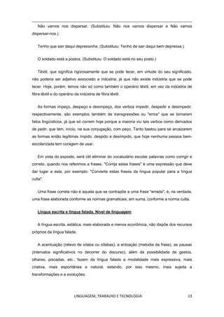 LINGUAGEM, TRABALHO E TECNOLOGIA 13
Não vamos nos dispersar. (Substituiu: Não nos vamos dispersar e Não vamos
dispersar-nos.)
Tenho que sair daqui depressinha. (Substituiu: Tenho de sair daqui bem depressa.)
O soldado está a postos. (Substituiu: O soldado está no seu posto.)
Têxtil, que significa rigorosamente que se pode tecer, em virtude do seu significado,
não poderia ser adjetivo associado a indústria, já que não existe indústria que se pode
tecer. Hoje, porém, temos não só como também o operário têxtil, em vez da indústria de
fibra têxtil e do operário da indústria de fibra têxtil.
As formas impeço, despeço e desimpeço, dos verbos impedir, despedir e desimpedir,
respectivamente, são exemplos também de transgressões ou "erros" que se tornaram
fatos lingüísticos, já que só correm hoje porque a maioria viu tais verbos como derivados
de pedir, que tem, início, na sua conjugação, com peço. Tanto bastou para se arcaizarem
as formas então legítimas ímpido, despido e desímpido, que hoje nenhuma pessoa bem-
escolarizada tem coragem de usar.
Em vista do exposto, será útil eliminar do vocabulário escolar palavras como corrigir e
correto, quando nos referimos a frases. "Corrija estas frases" é uma expressão que deve
dar lugar a esta, por exemplo: "Converta estas frases da língua popular para a língua
culta".
Uma frase correta não é aquela que se contrapõe a uma frase "errada"; é, na verdade,
uma frase elaborada conforme as normas gramaticais; em suma, conforme a norma culta.
Língua escrita e língua falada. Nível de linguagem:
A língua escrita, estática, mais elaborada e menos econômica, não dispõe dos recursos
próprios da língua falada.
A acentuação (relevo de sílaba ou sílabas), a entoação (melodia da frase), as pausas
(intervalos significativos no decorrer do discurso), além da possibilidade de gestos,
olhares, piscadas, etc., fazem da língua falada a modalidade mais expressiva, mais
criativa, mais espontânea e natural, estando, por isso mesmo, mais sujeita a
transformações e a evoluções.
 