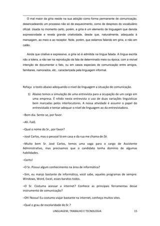 LINGUAGEM, TRABALHO E TECNOLOGIA 15
O mal maior da gíria reside na sua adoção como forma permanente de comunicação,
desencadeando um processo não só de esquecimento, como de desprezo do vocabulário
oficial. Usada no momento certo, porém, a gíria é um elemento de linguagem que denota
expressividade e revela grande criatividade, desde que, naturalmente, adequada à
mensagem, ao meio e ao receptor. Note, porém, que estamos falando em gíria, e não em
calão.
Ainda que criativa e expressiva, a gíria só é admitida na língua falada. A língua escrita
não a tolera, a não ser na reprodução da fala de determinado meio ou época, com a visível
intenção de documentar o fato, ou em casos especiais de comunicação entre amigos,
familiares, namorados, etc., caracterizada pela linguagem informal.
Refaça o texto abaixo adequando o nível de linguagem a situação de comunicação.
1) Abaixo temos a simulação de uma entrevista para a ocupação de um cargo em
uma empresa. É nítido nesta entrevista o uso de duas variações linguísticas
bem marcadas pelos interlocutores. A nossa atividade é assumir o papel do
entrevistado e tentar adequar o nível de linguagem ao da entrevistadora.
–Bom dia. Sente-se, por favor.
–Ah. Falô.
–Qual o nome do Sr., por favor?
–José Carlos, mas o pessoal lá em casa e da rua me chama de Zé.
–Muito bem Sr. José Carlos, temos uma vaga para o cargo de Assistente
Administrativo, mas precisamos que o candidato tenha domínio de algumas
habilidades.
–Certo!
–O Sr. Possui algum conhecimento na área de informática?
–Sim, eu manjo bastante de informática, você sabe, aqueles programas de sempre:
Windows, Word, Excel, esses baratos todos.
–O Sr. Costuma acessar a internet? Conhece as principais ferramentas desse
instrumento de comunicação?
–Oh! Nossa! Eu costumo viajar bastante na internet, conheço muitos sites.
–Qual o grau de escolaridade do Sr.?
 