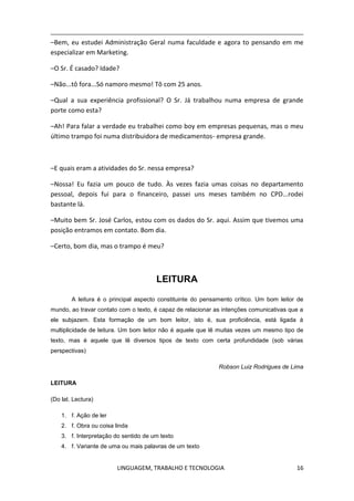 LINGUAGEM, TRABALHO E TECNOLOGIA 16
–Bem, eu estudei Administração Geral numa faculdade e agora to pensando em me
especializar em Marketing.
–O Sr. É casado? Idade?
–Não...tô fora...Só namoro mesmo! Tô com 25 anos.
–Qual a sua experiência profissional? O Sr. Já trabalhou numa empresa de grande
porte como esta?
–Ah! Para falar a verdade eu trabalhei como boy em empresas pequenas, mas o meu
último trampo foi numa distribuidora de medicamentos- empresa grande.
–E quais eram a atividades do Sr. nessa empresa?
–Nossa! Eu fazia um pouco de tudo. Às vezes fazia umas coisas no departamento
pessoal, depois fui para o financeiro, passei uns meses também no CPD...rodei
bastante lá.
–Muito bem Sr. José Carlos, estou com os dados do Sr. aqui. Assim que tivemos uma
posição entramos em contato. Bom dia.
–Certo, bom dia, mas o trampo é meu?
LEITURA
A leitura é o principal aspecto constituinte do pensamento crítico. Um bom leitor de
mundo, ao travar contato com o texto, é capaz de relacionar as intenções comunicativas que a
ele subjazem. Esta formação de um bom leitor, isto é, sua proficiência, está ligada à
multiplicidade de leitura. Um bom leitor não é aquele que lê muitas vezes um mesmo tipo de
texto, mas é aquele que lê diversos tipos de texto com certa profundidade (sob várias
perspectivas)
Robson Luiz Rodrigues de Lima
LEITURA
(Do lat. Lectura)
1. f. Ação de ler
2. f. Obra ou coisa linda
3. f. Interpretação do sentido de um texto
4. f. Variante de uma ou mais palavras de um texto
 