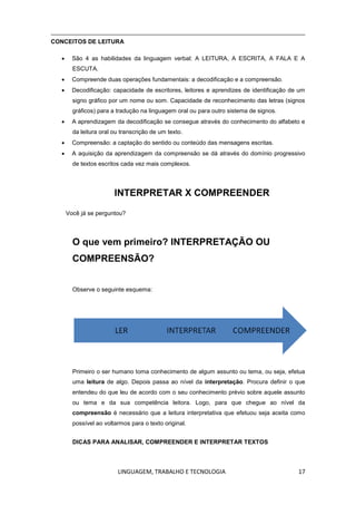 LINGUAGEM, TRABALHO E TECNOLOGIA 17
CONCEITOS DE LEITURA
 São 4 as habilidades da linguagem verbal: A LEITURA, A ESCRITA, A FALA E A
ESCUTA.
 Compreende duas operações fundamentais: a decodificação e a compreensão.
 Decodificação: capacidade de escritores, leitores e aprendizes de identificação de um
signo gráfico por um nome ou som. Capacidade de reconhecimento das letras (signos
gráficos) para a tradução na linguagem oral ou para outro sistema de signos.
 A aprendizagem da decodificação se consegue através do conhecimento do alfabeto e
da leitura oral ou transcrição de um texto.
 Compreensão: a captação do sentido ou conteúdo das mensagens escritas.
 A aquisição da aprendizagem da compreensão se dá através do domínio progressivo
de textos escritos cada vez mais complexos.
INTERPRETAR X COMPREENDER
Você já se perguntou?
O que vem primeiro? INTERPRETAÇÃO OU
COMPREENSÃO?
Observe o seguinte esquema:
Primeiro o ser humano toma conhecimento de algum assunto ou tema, ou seja, efetua
uma leitura de algo. Depois passa ao nível da interpretação. Procura definir o que
entendeu do que leu de acordo com o seu conhecimento prévio sobre aquele assunto
ou tema e da sua competência leitora. Logo, para que chegue ao nível da
compreensão é necessário que a leitura interpretativa que efetuou seja aceita como
possível ao voltarmos para o texto original.
DICAS PARA ANALISAR, COMPREENDER E INTERPRETAR TEXTOS
 