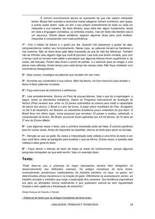 LINGUAGEM, TRABALHO E TECNOLOGIA 18
É comum encontrarmos alunos se queixando de que não sabem interpretar
textos. Muitos têm aversão a exercícios nessa categoria. Acham monótono, sem graça,
e outras vezes dizem: cada um tem o seu próprio entendimento do texto ou cada um
interpreta a sua maneira. No texto literário, essa idéia tem algum fundamento, tendo
em vista a linguagem conotativa, os símbolos criados, mas em texto não-literário isso é
um equívoco. Diante desse problema, seguem algumas dicas para você analisar,
interpretar e compreender com mais proficiência.
1º - Crie o hábito da leitura e o gosto por ela. Quando nós passamos a gostar de algo,
compreendemos melhor seu funcionamento. Nesse caso, as palavras tornam-se familiares a
nós mesmos. Não se deixe levar pela falsa impressão de que ler não faz diferença. Também
não se intimide caso alguém diga que você lê porcaria. Leia tudo que tenha vontade, pois com
o tempo você se tornará mais seleto e perceberá que algumas leituras foram superficiais e, às
vezes, até ridículas. Porém elas foram o ponto de partida e o estímulo para se chegar a uma
leitura mais refinada. Existe tempo para cada tempo de nossas vidas. Não fique chateado com
comentários desagradáveis.
2º - Seja curioso, investigue as palavras que circulam em seu meio.
3º - Aumente seu vocabulário e sua cultura. Além da leitura, um bom exercício para ampliar o
léxico é fazer palavras cruzadas.
4º - Faça exercícios de sinônimos e antônimos.
5º - Leia verdadeiramente. Somos um País de poucas leituras. Veja o que diz a reportagem, a
seguir, sobre os estudantes brasileiros. Dados do Programa Internacional de Avaliação de
Alunos (Pisa) revelam que, entre os 32 países submetidos ao exame para medir a capacidade
de leitura dos alunos, o Brasil é o pior da turma. A julgar pelos resultados do Pisa, divulgados
no dia 5 de dezembro, em Brasília, os estudantes brasileiros pouco entendem do que lêem. O
Brasil ficou em último lugar, numa pesquisa que envolveu 32 países e avaliou, sobretudo, a
compreensão de textos. No Brasil, as provas foram aplicadas em 4,8 mil alunos, da 7a série ao
2º ano do Ensino Médio.
6º - Leia algumas vezes o texto, pois a primeira impressão pode ser falsa. É preciso paciência
para ler outras vezes. Antes de responder as questões, retorne ao texto para sanar as dúvidas.
7º - Atenção ao que se pede. Às vezes a interpretação está voltada a uma linha do texto e por
isso você deve voltar ao parágrafo para localizar o que se afirma. Outras vezes, a questão está
voltada à idéia geral do texto.
8º - Fique atento a leituras de texto de todas as áreas do conhecimento, porque algumas
perguntas extrapolam ao que está escrito. Veja um exemplo disso:
Texto:
“Pode dizer-se que a presença do negro representou sempre fator obrigatório no
desenvolvimento dos latifúndios coloniais. Os antigos moradores da terra foram,
eventualmente, prestimosos colaboradores da indústria extrativa, na caça, na pesca, em
determinados ofícios mecânicos e na criação do gado. Dificilmente se acomodavam, porém, ao
trabalho acurado e metódico que exige a exploração dos canaviais. Sua tendência espontânea
era para as atividades menos sedentárias e que pudessem exercer-se sem regularidade
forçada e sem vigilância e fiscalização de estranhos”.
(Sérgio Buarque de Holanda, in Raízes)
- Infere-se do texto que os antigos moradores da terra eram:
 