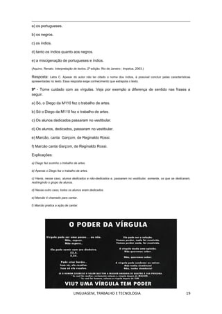 LINGUAGEM, TRABALHO E TECNOLOGIA 19
a) os portugueses.
b) os negros.
c) os índios.
d) tanto os índios quanto aos negros.
e) a miscigenação de portugueses e índios.
(Aquino, Renato. Interpretação de textos, 2ª edição. Rio de Janeiro : Impetus, 2003.)
Resposta: Letra C. Apesar do autor não ter citado o nome dos índios, é possível concluir pelas características
apresentadas no texto. Essa resposta exige conhecimento que extrapola o texto.
9º - Tome cuidado com as vírgulas. Veja por exemplo a diferença de sentido nas frases a
seguir.
a) Só, o Diego da M110 fez o trabalho de artes.
b) Só o Diego da M110 fez o trabalho de artes.
c) Os alunos dedicados passaram no vestibular.
d) Os alunos, dedicados, passaram no vestibular.
e) Marcão, canta Garçom, de Reginaldo Rossi.
f) Marcão canta Garçom, de Reginaldo Rossi.
Explicações:
a) Diego fez sozinho o trabalho de artes.
b) Apenas o Diego fez o trabalho de artes.
c) Havia, nesse caso, alunos dedicados e não-dedicados e, passaram no vestibular, somente, os que se dedicaram,
restringindo o grupo de alunos.
d) Nesse outro caso, todos os alunos eram dedicados.
e) Marcão é chamado para cantar.
f) Marcão pratica a ação de cantar.
 