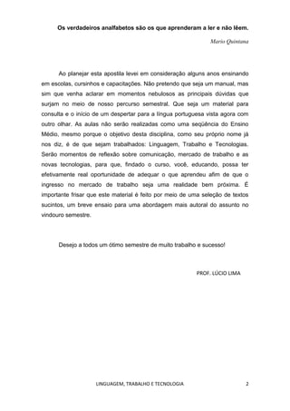 LINGUAGEM, TRABALHO E TECNOLOGIA 2
Os verdadeiros analfabetos são os que aprenderam a ler e não lêem.
Mario Quintana
Ao planejar esta apostila levei em consideração alguns anos ensinando
em escolas, cursinhos e capacitações. Não pretendo que seja um manual, mas
sim que venha aclarar em momentos nebulosos as principais dúvidas que
surjam no meio de nosso percurso semestral. Que seja um material para
consulta e o início de um despertar para a língua portuguesa vista agora com
outro olhar. As aulas não serão realizadas como uma seqüência do Ensino
Médio, mesmo porque o objetivo desta disciplina, como seu próprio nome já
nos diz, é de que sejam trabalhados: Linguagem, Trabalho e Tecnologias.
Serão momentos de reflexão sobre comunicação, mercado de trabalho e as
novas tecnologias, para que, findado o curso, você, educando, possa ter
efetivamente real oportunidade de adequar o que aprendeu afim de que o
ingresso no mercado de trabalho seja uma realidade bem próxima. É
importante frisar que este material é feito por meio de uma seleção de textos
sucintos, um breve ensaio para uma abordagem mais autoral do assunto no
vindouro semestre.
Desejo a todos um ótimo semestre de muito trabalho e sucesso!
PROF. LÚCIO LIMA
 