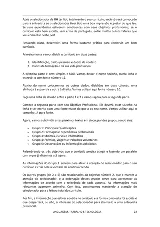 LINGUAGEM, TRABALHO E TECNOLOGIA 22
Após o selecionador de RH ter lido totalmente o seu currículo, você só será convocado
para a entrevista se o selecionador tiver tido uma boa impressão e gostar do que leu.
Se suas experiências estiverem condizentes com seus objetivos profissionais, se o
currículo está bem escrito, sem erros de português, entre muitos outros fatores que
vou comentar neste post.
Pensando nisso, desenvolvi uma forma bastante prática para construir um bom
currículo.
Primeiramente vamos dividir o currículo em duas partes:
1. Identificação, dados pessoais e dados de contato
2. Dados de formação e da sua vida profissional
A primeira parte é bem simples e fácil. Vamos deixar o nome sozinho, numa linha e
escrevê-lo com fonte número 12.
Abaixo do nome colocaremos os outros dados, divididos em duas colunas, uma
alinhada à esquerda e outra à direita. Vamos utilizar aqui fonte número 10.
Faça uma linha de divisão entre a parte 1 e 2 e vamos agora para a segunda parte.
Comece a segunda parte com seu Objetivo Profissional. Ele deverá estar sozinho na
linha e ser escrito com uma fonte maior do que a do seu nome. Vamos utilizar aqui o
tamanho 14 para fonte.
Agora, vamos subdividir estes próximos textos em cinco grandes grupos, sendo eles:
 Grupo 1: Principais Qualificações
 Grupo 2: Formação e Experiências profissionais
 Grupo 3: Idiomas, cursos e informática
 Grupo 4: Prêmios, viagens e trabalhos voluntários
 Grupo 5: Observações ou Informações Adicionais
Relembrando os três objetivos que o currículo precisa atingir e fazendo um paralelo
com o que já dissemos até agora:
As informações do Grupo 1 servem para atrair a atenção do selecionador para o seu
currículo e criar nele a vontade de continuar lendo.
Os outros grupos (de 2 a 5) são relacionados ao objetivo número 2, que é manter a
atenção do selecionador, e a ordenação destes grupos serve para apresentar as
informações de acordo com a relevância de cada assunto. As informações mais
relevantes aparecem primeiro. Com isso, continuamos mantendo a atenção do
selecionador para a leitura total do currículo.
Por fim, a informação que estiver contida no currículo e a forma como esta foi escrita é
que despertará, ou não, o interesse do selecionador para chamá-lo a uma entrevista
presencial.
 