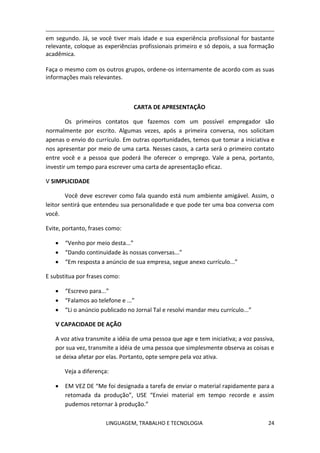 LINGUAGEM, TRABALHO E TECNOLOGIA 24
em segundo. Já, se você tiver mais idade e sua experiência profissional for bastante
relevante, coloque as experiências profissionais primeiro e só depois, a sua formação
acadêmica.
Faça o mesmo com os outros grupos, ordene-os internamente de acordo com as suas
informações mais relevantes.
CARTA DE APRESENTAÇÃO
Os primeiros contatos que fazemos com um possível empregador são
normalmente por escrito. Algumas vezes, após a primeira conversa, nos solicitam
apenas o envio do currículo. Em outras oportunidades, temos que tomar a iniciativa e
nos apresentar por meio de uma carta. Nesses casos, a carta será o primeiro contato
entre você e a pessoa que poderá lhe oferecer o emprego. Vale a pena, portanto,
investir um tempo para escrever uma carta de apresentação eficaz.
Ѵ SIMPLICIDADE
Você deve escrever como fala quando está num ambiente amigável. Assim, o
leitor sentirá que entendeu sua personalidade e que pode ter uma boa conversa com
você.
Evite, portanto, frases como:
 “Venho por meio desta...”
 “Dando continuidade às nossas conversas...”
 “Em resposta a anúncio de sua empresa, segue anexo currículo...”
E substitua por frases como:
 “Escrevo para...”
 “Falamos ao telefone e ...”
 “Li o anúncio publicado no Jornal Tal e resolvi mandar meu currículo...”
Ѵ CAPACIDADE DE AÇÃO
A voz ativa transmite a idéia de uma pessoa que age e tem iniciativa; a voz passiva,
por sua vez, transmite a idéia de uma pessoa que simplesmente observa as coisas e
se deixa afetar por elas. Portanto, opte sempre pela voz ativa.
Veja a diferença:
 EM VEZ DE “Me foi designada a tarefa de enviar o material rapidamente para a
retomada da produção”, USE “Enviei material em tempo recorde e assim
pudemos retornar à produção.”
 