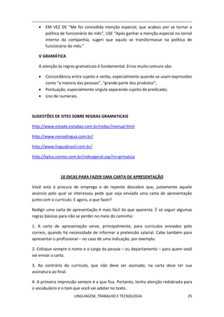LINGUAGEM, TRABALHO E TECNOLOGIA 25
 EM VEZ DE “Me foi concedida menção especial, que acabou por se tornar a
política de funcionário do mês”, USE “Após ganhar a menção especial no Jornal
interno da companhia, sugeri que aquilo se transformasse na política de
funcionário do mês.”
Ѵ GRAMÁTICA
A atenção às regras gramaticais é fundamental. Erros muito comuns são:
 Concordância entre sujeito e verbo, especialmente quando se usam expressões
como “a maioria das pessoas”, “grande parte dos produtos”;
 Pontuação, especialmente vírgula separando sujeito de predicado;
 Uso de numerais.
SUGESTÕES DE SITES SOBRE REGRAS GRAMATICAIS
http://www.estado.estadao.com.br/redac/manual.html
http://www.revisalingua.com.br/
http://www.linguabrasil.com.br/
http://kplus.cosmo.com.br/indicegeral.asp?rv=grmatica
10 DICAS PARA FAZER UMA CARTA DE APRESENTAÇÃO
Você está à procura de emprego e de repente descobre que, justamente aquele
anúncio pelo qual se interessou pede que seja enviada uma carta de apresentação
junto com o currículo. E agora, o que fazer?
Redigir uma carta de apresentação é mais fácil do que aparenta. É só seguir algumas
regras básicas para não se perder no meio do caminho:
1. A carta de apresentação serve, principalmente, para currículos enviados pelo
correio, quando há necessidade de informar a pretensão salarial. Cabe também para
apresentar o profissional – no caso de uma indicação, por exemplo.
2. Coloque sempre o nome e o cargo da pessoa – ou departamento – para quem você
vai enviar a carta.
3. Ao contrário do currículo, que não deve ser assinado, na carta deve ter sua
assinatura ao final.
4. A primeira impressão sempre é a que fica. Portanto, tenha atenção redobrada para
o vocabulário e o tom que você vai adotar no texto.
 