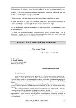 LINGUAGEM, TRABALHO E TECNOLOGIA 26
5. Não esqueça de colocar o nome da empresa (tenha certeza de que ele está correto).
6. Redija a carta colocando características profissionais e pessoais que façam com que
o leitor o considere para a posição pretendida.
7. Não mencione aspectos negativos ou que não tenham relação com o cargo.
8. Antes de enviar a carta, leia-a diversas vezes para evitar erros gramaticais e
certifique-se de que as informações foram colocadas em ordem lógica.
9. A carta não pode passar de uma página e deve ser redigida em A4 ou papel –carta
de boa qualidade.
* De acordo com Alessandra Luchini Perez, consultora da Seção Executiva da Carreer Center, a carta de
apresentação é “o espaço que você tem para fazer seu marketing pessoal, mostrar quem você é, ressaltar suas
experiências e qualidades que podem fazer a diferença na empresa”.
MODELO DE CARTA DE APRESENTAÇÃO BEM DESENVOLVIDA
__________________Fernanda Lima_________________
São Paulo, 08 de Fevereiro de 2009.
Cia. De Papel Suzano
At. Recursos Humanos
Av. Dr. Guilherme Cotching,723
05604-010 São Paulo SP
Assunto: Apresentação Pessoal
Prezado Senhores:
Estou escrevendo com a intenção de apresentar-me e oferecer meus serviços a esta empresa.
Concluí o Ensino Médio no ano de 2008 e gostaria muito de iniciar-me na vida profissional.
Estudei no Colégio Guilherme Dumont e lá pude desenvolver uma série de habilidades que me tornaram
apta ao exercício de uma atividade de trabalho permanente em uma empresa como a Cia. De Papel
Suzano.
Obviamente não tenho experiência e nem formação específica que autorizem a pleitear um
cargo, mas minhas capacidades intelectuais e disposição poderão ser úteis em diversos setores de sua
empresa.
Meus planos para o futuro incluem um curso universitário na área de Propaganda e Marketing
e todos os outros cursos necessários ao bom andamento da minha carreira.
Penso que o conhecimento da Língua Inglesa que me permitem falar e escrever com certo
desembaraço e a minha disposição para escrever em nosso idioma são muito úteis. Sou capaz de
trabalhar com sistemas informatizados que utilizem recursos semelhantes aos dos aplicativos Word e
Excel da Microsoft.
 