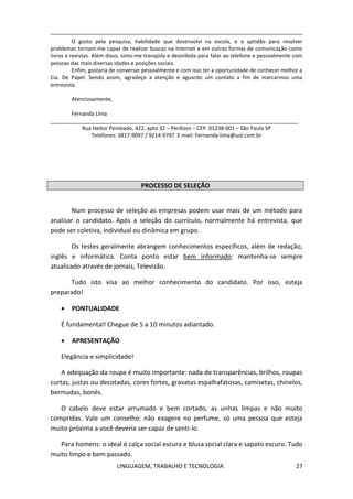 LINGUAGEM, TRABALHO E TECNOLOGIA 27
O gosto pela pesquisa, habilidade que desenvolvi na escola, e a aptidão para resolver
problemas tornam-me capaz de realizar buscas na Internet e em outras formas de comunicação como
livros e revistas. Além disso, sinto-me tranqüila e desinibida para falar ao telefone e pessoalmente com
pessoas das mais diversas idades e posições sociais.
Enfim, gostaria de conversar pessoalmente e com isso ter a oportunidade de conhecer melhor a
Cia. De Papel. Sendo assim, agradeço a atenção e aguardo um contato a fim de marcarmos uma
entrevista.
Atenciosamente,
Fernanda Lima
____________________________________________________________________________________
Rua Heitor Penteado, 422, apto 32 – Perdizes – CEP. 01238-001 – São Paulo SP
Telefones: 3817-9097 / 9214-9797 E-mail: Fernanda-lima@uol.com.br
PROCESSO DE SELEÇÃO
Num processo de seleção as empresas podem usar mais de um método para
analisar o candidato. Após a seleção do currículo, normalmente há entrevista, que
pode ser coletiva, individual ou dinâmica em grupo.
Os testes geralmente abrangem conhecimentos específicos, além de redação,
inglês e informática. Conta ponto estar bem informado: mantenha-se sempre
atualizado através de jornais, Televisão.
Tudo isto visa ao melhor conhecimento do candidato. Por isso, esteja
preparado!
 PONTUALIDADE
É fundamental! Chegue de 5 a 10 minutos adiantado.
 APRESENTAÇÃO
Elegância e simplicidade!
A adequação da roupa é muito importante: nada de transparências, brilhos, roupas
curtas, justas ou decotadas, cores fortes, gravatas espalhafatosas, camisetas, chinelos,
bermudas, bonés.
O cabelo deve estar arrumado e bem cortado, as unhas limpas e não muito
compridas. Vale um conselho: não exagere no perfume, só uma pessoa que esteja
muito próxima a você deveria ser capaz de senti-lo.
Para homens: o ideal é calça social escura e blusa social clara e sapato escuro. Tudo
muito limpo e bem passado.
 