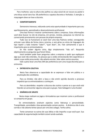 LINGUAGEM, TRABALHO E TECNOLOGIA 28
Para mulheres: saia na altura dos joelhos ou calça social de cor escura ou pastel e
uma blusa social clara lisa. Dê preferência a sapatos discretos e fechados. E atenção: a
maquiagem deve ser leve e discreta.
 COMPORTAMENTO
Demonstre interesse, indicando como esta oportunidade é importante para seu
aperfeiçoamento, aprendizado e desenvolvimento profissional.
Uma boa forma é mostrar conhecimento sobre a empresa. Estas informações
você deve buscar no site da empresa, em jornais, revistas, pesquisas na internet ou
conversando previamente com pessoas da própria empresa.
Tudo isso só funcionará se você tiver uma boa fluência verbal, conseguindo
articular suas idéias de forma clara e precisa, e sem gírias ou vícios de linguagem do
tipo repetir a todo instante “sabe?”, “quer dizer”, etc. Fale calmamente o que é
importante para os entrevistadores.
Se não souber alguma coisa, diga simplesmente “não sei”. Responda
objetivamente as perguntas que forem feitas.
Você também pode fazer perguntas sobre a empresa e pedir que expliquem
algo que você não entendeu. As pessoas que o estão entrevistando têm experiência e
sabem o que estão procurando: não adianta enrolar, falar sobre outros assuntos.
Vale a pena levar uma foto 3X4 (de preferência com uma roupa discreta) para a
entrevista.
 ENTREVISTA COLETIVA
Nesta fase observa-se a capacidade de se expressar e falar em público e a
atualização dos candidatos.
Para os tímidos: não abrir a boca e não emitir opinião durante o processo
impedirá que os entrevistadores o conheçam.
Para os desinibidos: respeite o discurso dos outros e pense se o que você está
falando vai acrescentar alguma coisa para o grupo. Falar bobagem é uma furada!
 DINÂMICA DE GRUPO
Nesta etapa realizam-se jogos e brincadeiras que mostram como o profissional
se comporta em grupo.
Os entrevistadores analisam aspectos como liderança e personalidade.
Tranqüilidade, serenidade e boa apresentação contam pontos. A dinâmica não é uma
corrida e não adianta tentar passar por cima dos colegas. Tenha calma.
Tente convencer os outros de suas idéias e não imponha o que você quer. Sua
capacidade de argumentação também estará sendo avaliada.
 