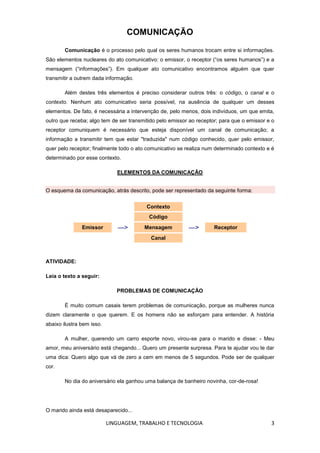 LINGUAGEM, TRABALHO E TECNOLOGIA 3
COMUNICAÇÃO
Comunicação é o processo pelo qual os seres humanos trocam entre si informações.
São elementos nucleares do ato comunicativo: o emissor, o receptor (―os seres humanos‖) e a
mensagem (―informações‖). Em qualquer ato comunicativo encontramos alguém que quer
transmitir a outrem dada informação.
Além destes três elementos é preciso considerar outros três: o código, o canal e o
contexto. Nenhum ato comunicativo seria possível, na ausência de qualquer um desses
elementos. De fato, é necessária a intervenção de, pelo menos, dois indivíduos, um que emita,
outro que receba; algo tem de ser transmitido pelo emissor ao receptor; para que o emissor e o
receptor comuniquem é necessário que esteja disponível um canal de comunicação; a
informação a transmitir tem que estar "traduzida" num código conhecido, quer pelo emissor,
quer pelo receptor; finalmente todo o ato comunicativo se realiza num determinado contexto e é
determinado por esse contexto.
ELEMENTOS DA COMUNICAÇÃO
O esquema da comunicação, atrás descrito, pode ser representado da seguinte forma:
Contexto
Código
Emissor —> Mensagem —> Receptor
Canal
ATIVIDADE:
Leia o texto a seguir:
PROBLEMAS DE COMUNICAÇÃO
É muito comum casais terem problemas de comunicação, porque as mulheres nunca
dizem claramente o que querem. E os homens não se esforçam para entender. A história
abaixo ilustra bem isso.
A mulher, querendo um carro esporte novo, virou-se para o marido e disse: - Meu
amor, meu aniversário está chegando... Quero um presente surpresa. Para te ajudar vou te dar
uma dica: Quero algo que vá de zero a cem em menos de 5 segundos. Pode ser de qualquer
cor.
No dia do aniversário ela ganhou uma balança de banheiro novinha, cor-de-rosa!
O marido ainda está desaparecido...
 