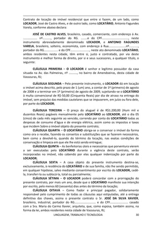 LINGUAGEM, TRABALHO E TECNOLOGIA 30
Contrato de locação de imóvel residencial que entre si fazem, de um lado, como
LOCADOR, José de Castro Alves, e de outro lado, como LOCATÁRIO, Antonio Fagundes
Varela, conforme abaixo declara:
JOSÉ DE CASTRO ALVES, brasileiro, casado, comerciante, com endereço à Av.
................. nº.........., portador do RG. ........e do CPF................................, neste
instrumento abreviadamente denominado LOCADOR, e ANTONIO FAGUNDES
VARELA, brasileiro, solteiro, economista, com endereço à Rua.....................nº...........,
portador do RG................. e do CPF......................., neste ato denominado LOCATÁRIO,
ambos residentes nesta cidade, têm entre si, justo e contratado, por via deste
instrumento e melhor forma de direito, por si e seus sucessores, a qualquer título, o
seguinte:
CLÁUSULA PRIMEIRA – O LOCADOR é senhor e legítimo possuidor da casa
situada na Av. das Palmeiras, nº .........., no bairro de Amendoeiras, desta cidade de
Vassouras, RJ;
CLÁUSULA SEGUNDA – Pelo presente instrumento, o LOCADOR dá em locação
o imóvel acima descrito, pelo prazo de 1 (um) ano, a contar de 1º (primeiro) de agosto
de 2008 e a terminar em 1º (primeiro) de agosto de 2009, sujeitando-se o LOCATÁRIO
à multa convencional de R$-50,00 (Cinquenta Reais) por dia de atraso na entrega do
imóvel, sem prejuízo das medidas cautelares que se impuserem, em juízo ou fora dele,
por parte do LOCADOR;
CLÁUSULA TERCEIRA – O preço do aluguel é de R$1.200,00 (Hum mil e
duzentos Reais) pagáveis mensalmente pelo LOCATÁRIO ao LOCADOR, até o dia 05
(cinco) de cada mês seguinte ao vencido, correndo por conta do LOCATÁRIO todas as
despesas de consumo d’água e de energia elétrica, assim como os impostos e taxas
que incidem Sobre o imóvel objeto do presente contrato;
CLÁUSULA QUARTA – O LOCATÁRIO obriga-se a conservar o imóvel da forma
como ora o recebe, fazendo os consertos e substituições que se fazerem necessários,
bem como a devolvê-lo, quando do término da locação, nas exatas condições de
conservação e limpeza em que ele lhe está sendo entregue;
CLÁUSULA QUINTA – As benfeitorias úteis e necessárias que porventura vierem
a ser executadas pelo LOCATÁRIO durante a vigência deste contrato, serão
incorporadas no imóvel, não cabendo por elas qualquer indenização por parte do
LOCADOR;
CLÁUSULA SEXTA – A casa objeto do presente instrumento destina-se,
exclusivamente, à residência do LOCATÁRIO e de sua família, não lhe sendo permitido,
em qualquer hipótese, salvo mediante consentimento por escrito do LOCADOR, cedê-
la, transferi-la ou sublocá-la, total ou parcialmente;
CLÁUSULA SÉTIMA – O LOCADOR poderá concordar com a prorrogação do
presente contrato, por mais um ano, desde que o LOCATÁRIO manifeste sua intenção
por escrito, pelo menos 60 (sessenta) dias antes do término da locação;
CLÁUSULA OITAVA – Como fiador e principal pagador, solidariamente
responsável pelo cumprimento de todas as cláusulas aqui estipuladas, até a entrega
definitiva das chaves, assina o presente contrato o Sr. JOSÉ DA SILVA XAVIER,
brasileiro, industrial, portador do RG.......................... e do CPF...................... casado
com a Sra. Maria do Carmo Xavier, arquiteta, que, como esposa, também assina, na
forma da lei, ambos residentes nesta cidade de Vassouras, RJ;
 