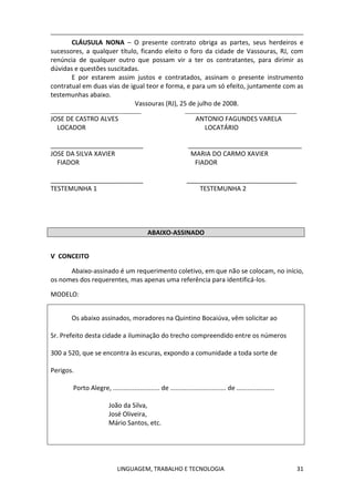 LINGUAGEM, TRABALHO E TECNOLOGIA 31
CLÁUSULA NONA – O presente contrato obriga as partes, seus herdeiros e
sucessores, a qualquer título, ficando eleito o foro da cidade de Vassouras, RJ, com
renúncia de qualquer outro que possam vir a ter os contratantes, para dirimir as
dúvidas e questões suscitadas.
E por estarem assim justos e contratados, assinam o presente instrumento
contratual em duas vias de igual teor e forma, e para um só efeito, juntamente com as
testemunhas abaixo.
Vassouras (RJ), 25 de julho de 2008.
__________________________________ __________________________________________
JOSE DE CASTRO ALVES ANTONIO FAGUNDES VARELA
LOCADOR LOCATÁRIO
__________________________ ________________________________
JOSE DA SILVA XAVIER MARIA DO CARMO XAVIER
FIADOR FIADOR
__________________________ _______________________________
TESTEMUNHA 1 TESTEMUNHA 2
ABAIXO-ASSINADO
Ѵ CONCEITO
Abaixo-assinado é um requerimento coletivo, em que não se colocam, no início,
os nomes dos requerentes, mas apenas uma referência para identificá-los.
MODELO:
Os abaixo assinados, moradores na Quintino Bocaiúva, vêm solicitar ao
Sr. Prefeito desta cidade a iluminação do trecho compreendido entre os números
300 a 520, que se encontra às escuras, expondo a comunidade a toda sorte de
Perigos.
Porto Alegre, .......................... de ............................... de .....................
João da Silva,
José Oliveira,
Mário Santos, etc.
 