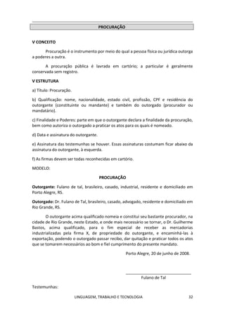 LINGUAGEM, TRABALHO E TECNOLOGIA 32
PROCURAÇÃO
Ѵ CONCEITO
Procuração é o instrumento por meio do qual a pessoa física ou jurídica outorga
a poderes a outra.
A procuração pública é lavrada em cartório; a particular é geralmente
conservada sem registro.
Ѵ ESTRUTURA
a) Título: Procuração.
b) Qualificação: nome, nacionalidade, estado civil, profissão, CPF e residência do
outorgante (constituinte ou mandante) e também do outorgado (procurador ou
mandatário).
c) Finalidade e Poderes: parte em que o outorgante declara a finalidade da procuração,
bem como autoriza o outorgado a praticar os atos para os quais é nomeado.
d) Data e assinatura do outorgante.
e) Assinatura das testemunhas se houver. Essas assinaturas costumam ficar abaixo da
assinatura do outorgante, à esquerda.
f) As firmas devem ser todas reconhecidas em cartório.
MODELO:
PROCURAÇÃO
Outorgante: Fulano de tal, brasileiro, casado, industrial, residente e domiciliado em
Porto Alegre, RS.
Outorgado: Dr. Fulano de Tal, brasileiro, casado, advogado, residente e domiciliado em
Rio Grande, RS.
O outorgante acima qualificado nomeia e constitui seu bastante procurador, na
cidade de Rio Grande, neste Estado, e onde mais necessário se tornar, o Dr. Guilherme
Bastos, acima qualificado, para o fim especial de receber as mercadorias
industrializadas pela firma X, de propriedade do outorgante, e encaminhá-las à
exportação, podendo o outorgado passar recibo, dar quitação e praticar todos os atos
que se tomarem necessários ao bom e fiel cumprimento do presente mandato.
Porto Alegre, 20 de junho de 2008.
_____________________________
Fulano de Tal
Testemunhas:
 