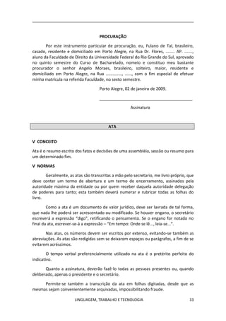 LINGUAGEM, TRABALHO E TECNOLOGIA 33
PROCURAÇÃO
Por este instrumento particular de procuração, eu, Fulano de Tal, brasileiro,
casado, residente e domiciliado em Porto Alegre, na Rua Dr. Flores, ........ AP. .......,
aluno da Faculdade de Direito da Universidade Federal do Rio Grande do Sul, aprovado
no quinto semestre do Curso de Bacharelado, nomeio e constituo meu bastante
procurador o senhor Angelo Moraes, brasileiro, solteiro, maior, residente e
domiciliado em Porto Alegre, na Rua .............., ......, com o fim especial de efetuar
minha matrícula na referida Faculdade, no sexto semestre.
Porto Alegre, 02 de janeiro de 2009.
_________________________________________
Assinatura
ATA
Ѵ CONCEITO
Ata é o resumo escrito dos fatos e decisões de uma assembléia, sessão ou resumo para
um determinado fim.
Ѵ NORMAS
Geralmente, as atas são transcritas a mão pelo secretario, me livro próprio, que
deve conter um termo de abertura e um termo de encerramento, assinados pela
autoridade máxima da entidade ou por quem receber daquela autoridade delegação
de poderes para tanto; esta também deverá numerar e rubricar todas as folhas do
livro.
Como a ata é um documento de valor jurídico, deve ser lavrada de tal forma,
que nada lhe poderá ser acrescentado ou modificado. Se houver engano, o secretário
escreverá a expressão “digo”, retificando o pensamento. Se o engano for notado no
final da ata, escrever-se-á a expressão – “Em tempo: Onde se lê..., leia-se...”.
Nas atas, os números devem ser escritos por extenso, evitando-se também as
abreviações. As atas são redigidas sem se deixarem espaços ou parágrafos, a fim de se
evitarem acréscimos.
O tempo verbal preferencialmente utilizado na ata é o pretérito perfeito do
indicativo.
Quanto a assinatura, deverão fazê-lo todas as pessoas presentes ou, quando
deliberado, apenas o presidente e o secretário.
Permite-se também a transcrição da ata em folhas digitadas, desde que as
mesmas sejam convenientemente arquivadas, impossibilitando fraude.
 