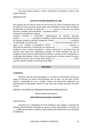 LINGUAGEM, TRABALHO E TECNOLOGIA 34
Em casos muitos especiais, usam-se formulários já impressos, como os das
seções eleitorais.
MODELO DE ATA:
ATA DA 52ª SESSÃO ORDINÁRIA DE 1998.
Aos quatorze dias do mês de junho do ano de dois mil e oito, às quatorze horas, no
Conselho de Terras da União, quinto andar, sala quinhentos e vinte e três, do Edifício
do Ministério da Fazenda, na cidade de..................., reuniu-se o Conselho, em Sessão
Ordinária, presidido pelo Conselheiro – presidente, Senhor............................................,
presentes os Conselheiros senhores: ...............................................................................,
Presente, também o Procurador- Representante da Fazenda Nacional,
senhor.............................. Iniciados os trabalhos, o Senhor Procurador-Reperesentante
da Fazenda remeteu ao Relator-Conselheiro, Senhor ................................, o processo
nº 242.958-08, do interesse de ................................., e outros, do qual tivera vista. A
seguir, com a palavra o Conselheiro, senhor ...................................., iniciou-se a
discussão do processo nº 66.634-08, do interesse de .................................. e outros,
ocasião em que o senhor Conselheiro – relator rememorou as principais fases do
processo bem como suas implicações no âmbito do Poder Judiciário, até que foi
atingido o término da hora regimental dos trabalhos, sustando-se em conseqüência, a
continuação dos debates. E após a leitura da pauta para a próxima reunião, o senhor
Presidente encerrou esta, da qual, para constar, eu, ......................................., lavrei
esta Ata. Sala das Sessões, em 14 de junho de 2008.
RELATÓRIO
Ѵ CONCEITO
Relatório, dito de forma abrangente, é um tipo de comunicação escrita que
expõe ou descreve, de forma circunstanciada, atos ou fatos, em que deve constar
análise e apreciação de que o produz. Trata-se de documento elaborado por
determinação de autoridade superior ou por força das funções exercidas de quem
escreve.
EXEMPLO – RELATÓRIO DE COMISSÃO DE INQUÉRITO ADMINISTRATIVO
(Papel timbrado da empresa)
MINISTÉRIO DA EDUCAÇÃO E DESPORTO
Senhor Ministro,
Honrado com a designação de Vossa Excelência para integrar a Comissão de
Inquérito Administrativo, incumbida de apurar os fatos relacionados no Processo nº
......../2008, apresentamos o relatório, após audiência de testemunhas e da realização
de diligências.
 
