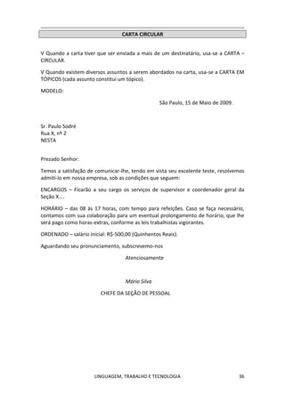LINGUAGEM, TRABALHO E TECNOLOGIA 36
CARTA CIRCULAR
Ѵ Quando a carta tiver que ser enviada a mais de um destinatário, usa-se a CARTA –
CIRCULAR.
Ѵ Quando existem diversos assuntos a serem abordados na carta, usa-se a CARTA EM
TÓPICOS (cada assunto constitui um tópico).
MODELO:
São Paulo, 15 de Maio de 2009.
Sr. Paulo Sodré
Rua X, nº 2
NESTA
Prezado Senhor:
Temos a satisfação de comunicar-lhe, tendo em vista seu excelente teste, resolvemos
admiti-lo em nossa empresa, sob as condições que seguem:
ENCARGOS – Ficarão a seu cargo os serviços de supervisor e coordenador geral da
Seção X....
HORÁRIO – das 08 às 17 horas, com tempo para refeições. Caso se faça necessário,
contamos com sua colaboração para um eventual prolongamento de horário, que lhe
será pago como horas-extras, conforme as leis trabalhistas vigorantes.
ORDENADO – salário inicial: R$-500,00 (Quinhentos Reais).
Aguardando seu pronunciamento, subscrevemo-nos
Atenciosamente
Mário Silva
CHEFE DA SEÇÃO DE PESSOAL
 