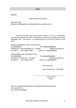 LINGUAGEM, TRABALHO E TECNOLOGIA 37
OFICIO
MODELO:
(Papel timbrado da empresa)
OFICIO Nº 01/09
ASSUNTO: INFORMAÇÃO DE RESPONSÁVEIS PELA CONTA TIPO 13.
Conforme solicitado, vimos pelo presente informar a V.S.as os responsáveis
pela conta de adiantamento TIPO 13 destinadas às verbas para aquisição de materiais
pedagógico não – permanente, na implementação do Currículo do Estado de São
Paulo.
ENSINO FUNDAMENTAL: PROF. FULANO DE TAL
RG. 0000000000 CPF. 0000000000000000
ENDEREÇO: AV. DOS COQUEIROS, 23 – CENTRO FRANCO DA ROCHA-SP
AG. 0268-2 BCO. NOSSA CAIXA CONTA: 13 – 00000000000/0
ENSINO MÉDIO: PROF. BELTRANO DE TAL
RG. 0000000000 CPF.0000000000000000
ENDEREÇO: R. EGITO, 560 – VILA BELA FRANCO DA ROCHA-SP
AG. 0268-2 BCO. NOSSA CAIXA CONTA: 13- 0000000000/0
Atenciosamente,
Franco da Rocha-SP. 13/05/2009.
_________________________________________
Fulano de Tal
Diretor
ILMO. SR. DIRIGENTE DA DIRETORIA DE ENSINO DA REGIÃO DE CAIEIRAS
SR. FULANO DE TAL
A/C SETOR DE FINANÇAS
 