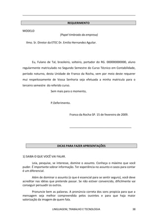 LINGUAGEM, TRABALHO E TECNOLOGIA 38
REQUERIMENTO
MODELO
(Papel timbrado da empresa)
Ilmo. Sr. Diretor da ETEC Dr. Emilio Hernandez Aguilar.
Eu, Fulano de Tal, brasileiro, solteiro, portador do RG. 000000000000, aluno
regularmente matriculado no Segundo Semestre do Curso Técnico em Contabilidade,
período noturno, desta Unidade de Franco da Rocha, vem por meio deste requerer
mui respeitosamente de Vossa Senhoria seja efetuada a minha matricula para o
terceiro semestre do referido curso.
Sem mais para o momento,
P.Deferimento.
Franco da Rocha-SP. 15 de fevereiro de 2009.
_______________________________________
DICAS PARA FAZER APRESENTAÇÕES
1) SAIBA O QUE VOCÊ VAI FALAR.
Leia, pesquise, se interesse, domine o assunto. Conheça o máximo que você
puder. É importante sobrar informação. Ter experiência no assunto e casos para contar
é um diferencial.
Além de dominar o assunto (o que é essencial para se sentir seguro), você deve
acreditar nas idéias que pretende passar. Se não estiver convencido, dificilmente vai
conseguir persuadir os outros.
Pronuncie bem as palavras. A pronúncia correta dos sons propicia para que a
mensagem seja melhor compreendida pelos ouvintes e para que haja maior
valorização da imagem de quem fala.
 